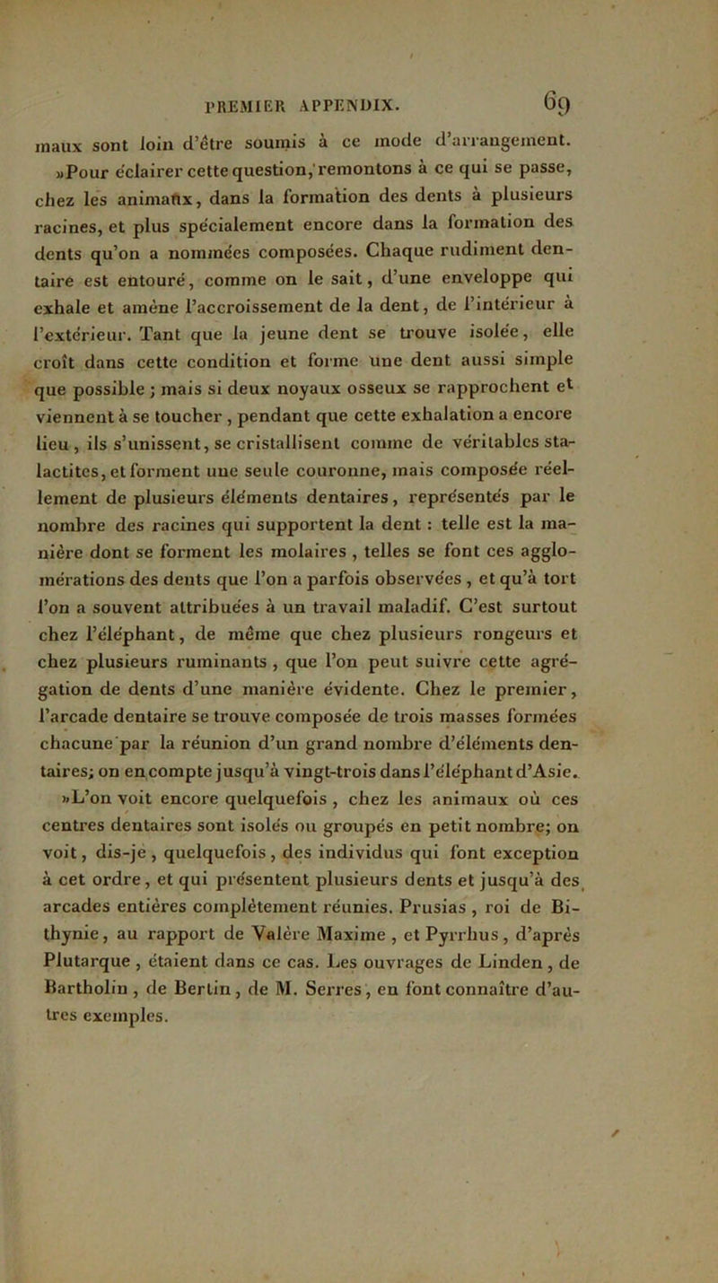 maux sont loin d’être soumis à ce mode d’arrangement. »Pour éclairer cette question, remontons à ce qui se passe, chez les animaux, dans la formation des dents à plusieurs racines, et plus spécialement encore dans la formation des dents qu’on a nommées composées. Chaque rudiment den- taire est entouré, comme on le sait, d’une enveloppe qui exhale et amène l’accroissement de la dent, de l’intérieur à l’extérieur. Tant que la jeune dent se trouve isolée, elle croît dans cette condition et forme une dent aussi simple que possible ; mais si deux noyaux osseux se rapprochent e* viennent à se toucher , pendant que cette exhalation a encore lieu, ils s’unissent, se cristallisent comme de véritables sta- lactitcs, et forment une seule couronne, mais composée réel- lement de plusieurs éléments dentaires, représentés par le nombre des racines qui supportent la dent : telle est la ma- nière dont se fonnent les molaires , telles se font ces agglo- mérations des dents que l’on a parfois observées , et qu’à tort l’on a souvent attribuées à un travail maladif. C’est surtout chez l’éléphant, de même que chez plusieurs rongeurs et chez plusieurs ruminants , que l’on peut suivre cette agré- gation de dents d’une manière évidente. Chez le premier, l’arcade dentaire se trouve composée de trois masses formées chacune par la réunion d’un grand nombre d’éléments den- taires; on en compte jusqu’à vingt-trois dans l’éléphant d’Asie. »L’on voit encore quelquefois , chez les animaux où ces centres dentaires sont isolés ou groupés en petit nombre; on voit, dis-je, quelquefois, des individus qui font exception à cet ordre, et qui présentent plusieurs dents et jusqu’à des arcades entières complètement réunies. Prusias , roi de Bi- thynie, au rapport de Valère Maxime , et Pyrrhus, d’après Plutarque , étaient dans ce cas. Les ouvrages de Linden, de Bartholin, de Berlin, de M. Serres, en font connaître d’au- tres exemples.