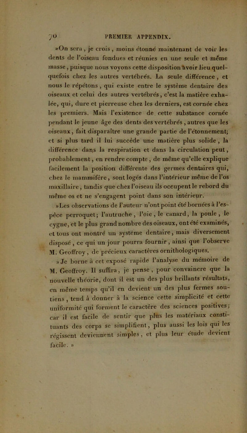 »On sera, je crois, moins étonné maintenant de voir les dents de l’oiseau fondues et réunies en une seule et même masse , puisque nous voyons cette disposition avoir lieu quel- quefois chez les autres vertébrés. La seule différence , et nous le répétons , qui existe entre le système dentaire des oiseaux et celui des autres vertébrés, c’est la matière exha- lée, qui, dure et pierreuse chez les derniers, est cornée chez les premiers. Mais l’existence de cette substance cornée pendant le jeune âge des dents des vertébrés , autres que les oiseaux, fait disparaître une grande partie de l’étonnement; et si plus tard il lui succède une matière plus solide , la différence dans la respiration et dans la circulation peut, probablement, en rendre compte , de même qu’elle explique facilement la position différente des germes dentaires qui, chez le mammifère, sont logés dans l’intérieur même de l’os maxillaire, tandis que chez l’oiseau ils occupent le rebord du même os et ne s’engagent point dans son intérieur. «Les observations de l’auteur n’ont point été bornées à l’es- pèce perroquet; l’autruche, l’oie, le canard, la poule, le cygne, et le plus grand nombre des oiseaux, ont été examinés, et tous ont montré un système dentaire, mais diversement disposé , ce qui un jour pourra fournir, ainsi que l’observe M. Geoffroy, de précieux caractères ornithologiques. «Je borne à cet exposé rapide l’analyse du mémoire de M. Geoffroy. Il suffira, je pense, pour convaincre que la ' nouvelle théorie, dont il est un des plus brillants résultats, en même temps qu’il en devient un des plus fermes sou- tiens , tend à donner à la science cette simplicité et cette uniformité qui forment le caractère des sciences positives; car il est facile de sentir que plus les matériaux consti- tuants des corps se simplifient, plus aussi les lois qui les régissent deviennent simples, et plus leur étude devient facile. »