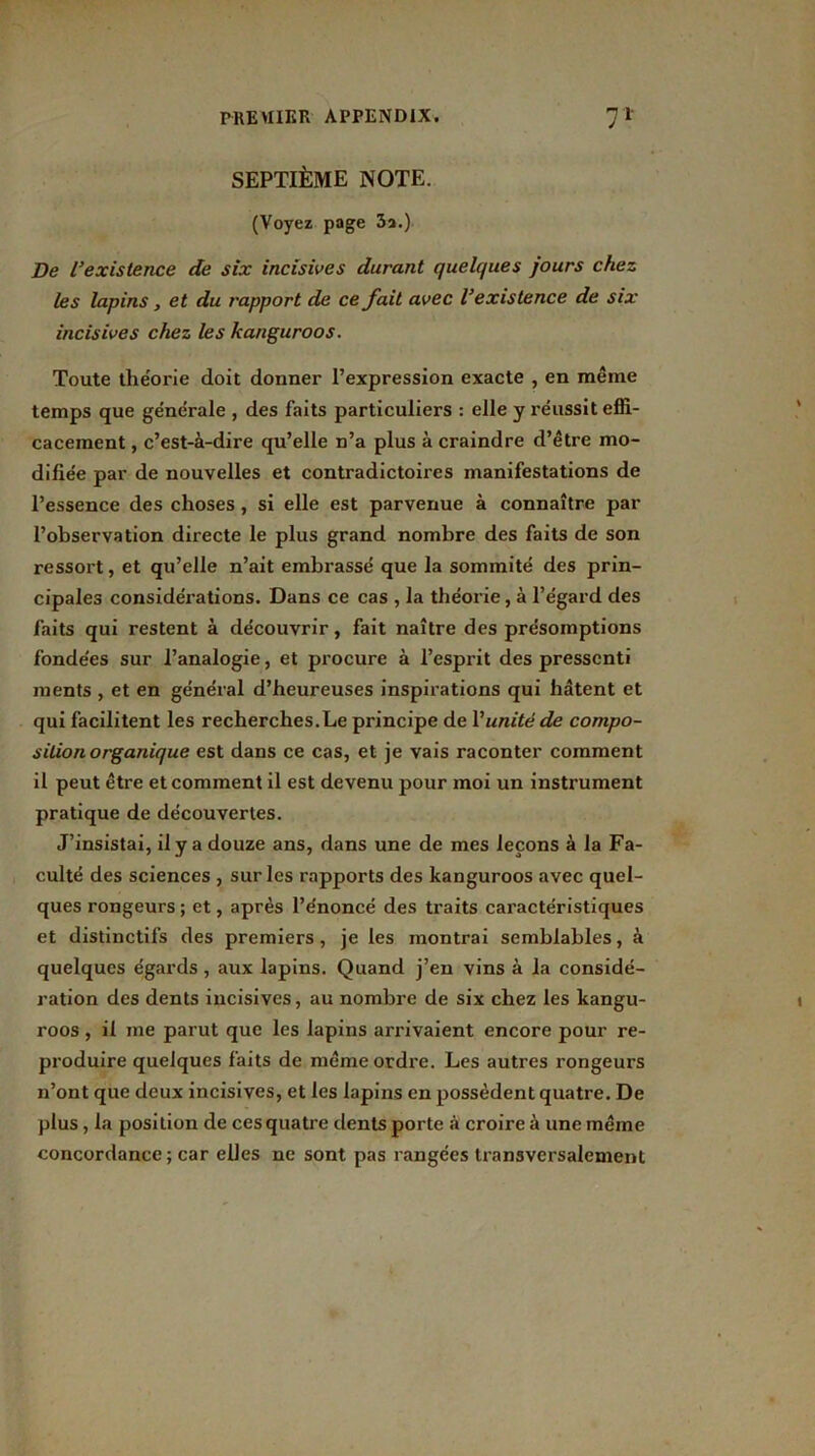 SEPTIÈME NOTE. (Voyez page 3a.) De l’existence de six incisives durant quelques jours chez les lapins, et du rapport de ce fait avec l’existence de six incisives chez les kanguroos. Toute théorie doit donner l’expression exacte , en même temps que générale , des faits particuliers : elle y réussit effi- cacement , c’est-à-dire qu’elle n’a plus à craindre d’être mo- difiée par de nouvelles et contradictoires manifestations de l’essence des choses , si elle est parvenue à connaître par l’observation directe le plus grand nombre des faits de son ressort, et qu’elle n’ait embrassé que la sommité des prin- cipales considérations. Dans ce cas , la théorie, à l’égard des faits qui restent à découvrir, fait naître des présomptions fonde'es sur l’analogie, et procure à l’esprit des pressenti ments , et en général d’heureuses inspirations qui hâtent et qui facilitent les recherches.Le principe de Vunité de compo- sition organique est dans ce cas, et je vais raconter comment il peut être et comment il est devenu pour moi un instrument pratique de découvertes. J’insistai, il y a douze ans, dans une de mes leçons à la Fa- culté des sciences , sur les rapports des kanguroos avec quel- ques rongeurs ; et, après l’énoncé des traits caractéristiques et distinctifs des premiers, je les montrai semblables, à quelques égards, aux lapins. Quand j’en vins à la considé- ration des dents incisives, au nombre de six chez les kangu- roos , il me parut que les lapins arrivaient encore pour re- produire quelques faits de même ordre. Les autres rongeurs n’ont que deux incisives, et les lapins en possèdent quatre. De plus , la position de ces quatre dents porte .à croire à une même concordance; car elles ne sont pas rangées transversalement