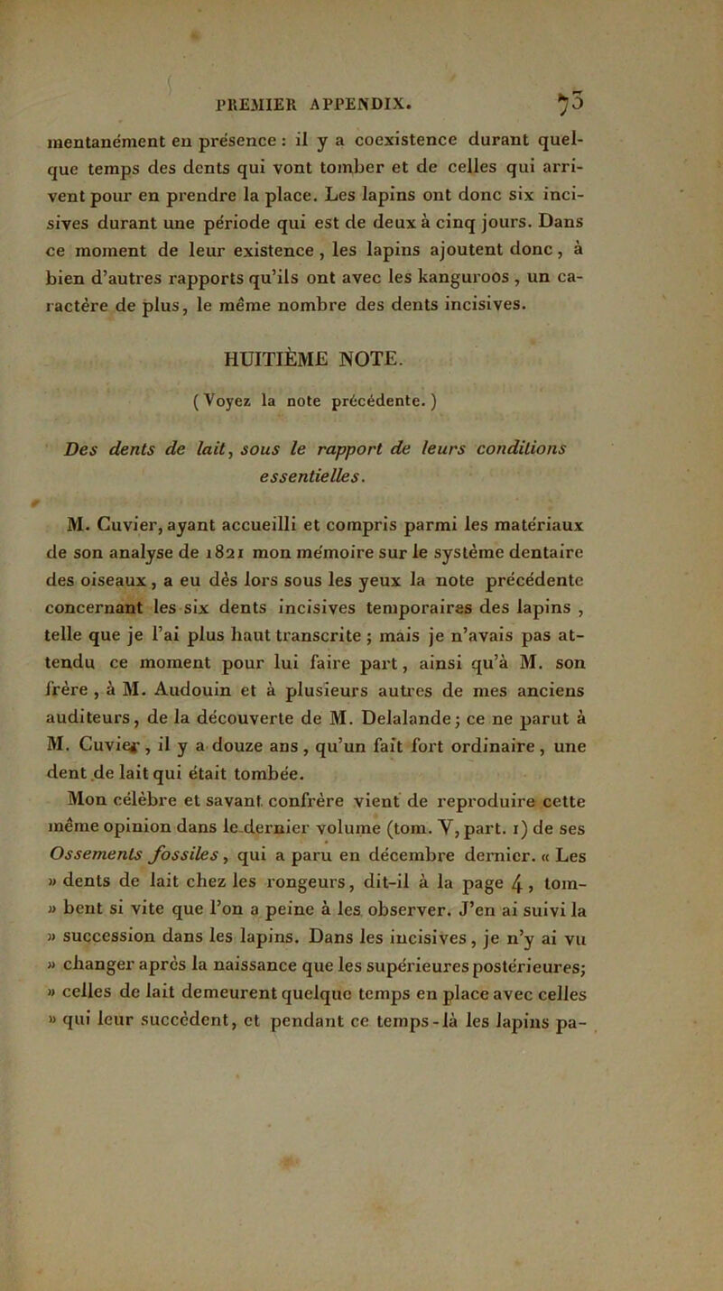 mentanément en présence : il y a coexistence durant quel- que temps des dents qui vont tomber et de celles qui arri- vent pour en prendre la place. Les lapins ont donc six inci- sives durant une période qui est de deux à cinq jours. Dans ce moment de leur existence , les lapins ajoutent donc, à bien d’autres rapports qu’ils ont avec les kanguroos , un ca- ractère de plus, le même nombre des dents incisives. HUITIÈME NOTE. (Voyez la note précédente.) Des dents de lait, sous le rapport de leurs conditions essentielles. M. Cuvier, ayant accueilli et compris parmi les matériaux de son analyse de 1821 mon mémoire sur le système dentaire des oiseaux , a eu dès lors sous les yeux la note précédente concernant les six dents incisives temporaires des lapins , telle que je l’ai plus haut transcrite ; mais je n’avais pas at- tendu ce moment pour lui faire part, ainsi qu’à M. son frère , à M. Audouin et à plusieurs autres de mes anciens auditeurs, de la découverte de M. Delalande; ce ne parut à M. Cuvier, il y a douze ans, qu’un fait fort ordinaire, une dent .de lait qui était tombée. Mon célèbre et savant confrère vient de reproduire cette même opinion dans le dernier volume (tom. Y, part. 1) de ses Ossements fossiles , qui a paru en décembre dernier. « Les » dents de lait chez les rongeurs, dit-il à la page 4 > tom- » bent si vite que l’on a peine à les observer. J’en ai suivi la » succession dans les lapins. Dans les incisives, je n’y ai vu » changer après la naissance que les supérieures postérieures; » celles de lait demeurent quelque temps en place avec celles » qui leur succèdent, et pendant ce temps-là les lapins pa-