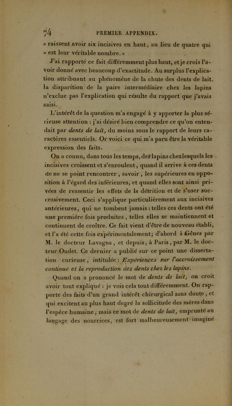 » raissent avoir six incisives en haut, au lieu de quatre qui » est leur véritable nombre. » J’ai rapporté ce fait différemment plus haut, et je crois l’a- voir donné avec beaucoup d’exactitude. Au surplus l’explica- tion attribuant au phénomène de la chute des dents de lait, la disparition de la paire intermédiaire chez les lapins n’exclue pas l’explication qui résulte du rapport que j’avais saisi. L’intérêt de la question m’a engagé à y apporter la plus sé- rieuse attention : j’ai désiré bien comprendre ce qu’on enten- dait par dents de lait, du moins sous le rapport de leurs ca- ractères essentiels. Or voici ce qui m’a paru être la véritable expression des faits. On a connu, dans tous les temps, des lapins cliezlesquels les incisives croissent et s’enroulent, quand il arrive à ces dents de ne se point rencontrer , savoir , les supérieures en oppo- sition à l’égard des inférieures, et quand elles sont ainsi pri- vées de ressentir les effets de la détrition et de s’user suc- cessivement. Ceci s’applique particulièrement aux incisives antérieures, qui ne tombent jamais : telles ces dents ont été une première fois produites , telles elles se maintiennent et continuent de croître. Ce fait vient d’être de nouveau établi, et l’a été cette fois expérimentalement ; d’abord à Cènes par M. Je docteur Lavagna , et depuis, à Paris, par M. le doc- teur Oudet. Ce dernier a publié sur ce point une disserta- tion curieuse, intitulée : Expériences sur l'accroissement continué et la reproduction des dents chez les lapins. Quand on a prononcé le mot de dents de lait, on croit avoir tout expliqué : je vois cela tout différemment. On rap- porte des faits d’un grand intérêt chirurgical sans doute , et qui excitent au plus haut degré la sollicitude des mères dans l’espèce humaine, mais ce mot de dents de lait, emprunté au langage des nourrices, est fort malheureusement imaginé