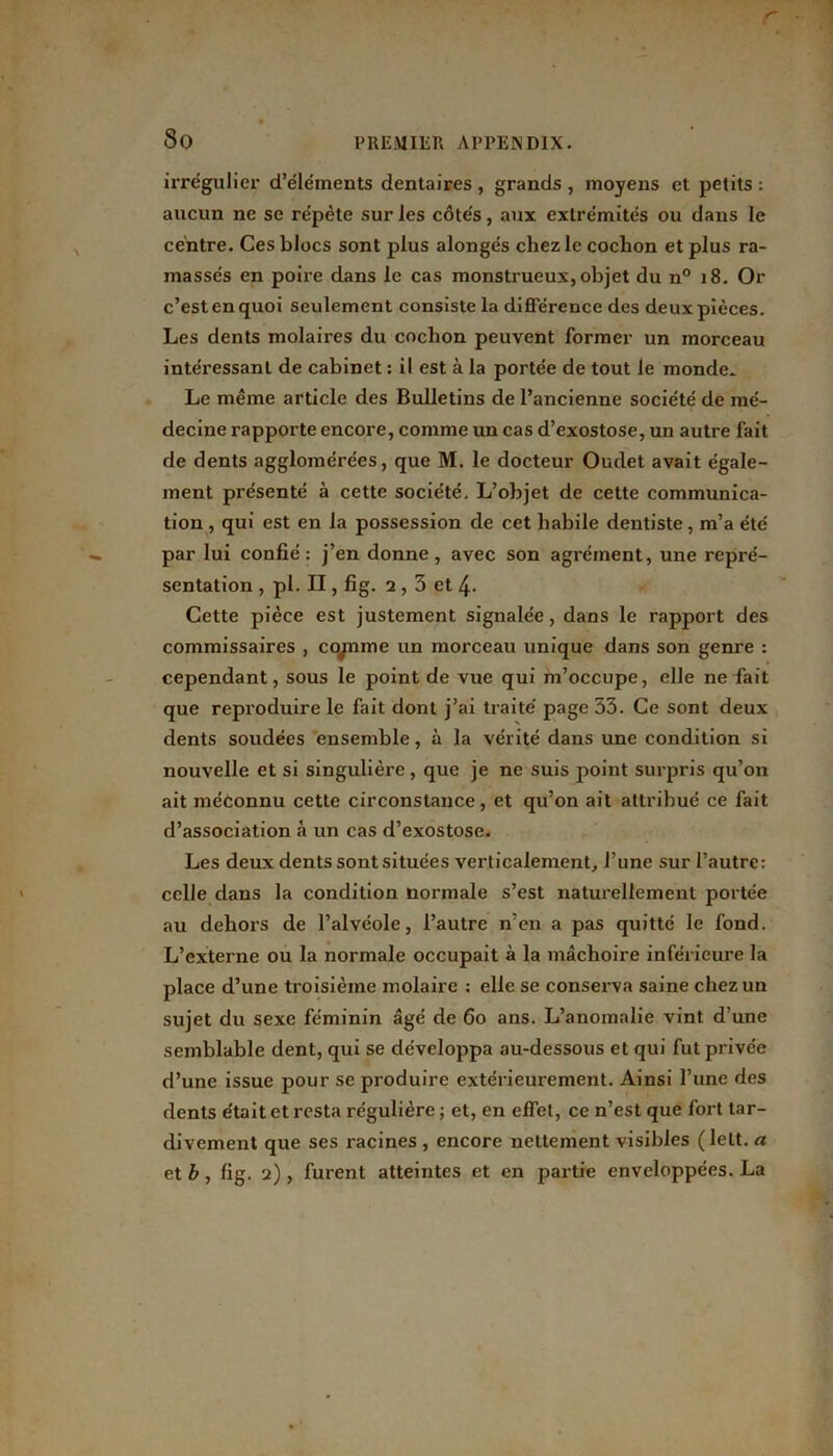 So irrégulier d’éléments dentaires , grands , moyens et petits : aucun ne se répète sur les côtés, aux extrémités ou dans le centre. Ces blocs sont plus alongés chez le cochon et plus ra- massés en poire dans le cas monstrueux, objet du n° 18. Or c’est en quoi seulement consiste la différence des deux pièces. Les dents molaires du cochon peuvent former un morceau intéressant de cabinet : il est à la portée de tout le monde» Le même article des Bulletins de l’ancienne société de mé- decine rapporte encore, comme un cas d’exostose, un autre fait de dents agglomérées, que M. le docteur Oudet avait égale- ment présenté à cette société. L’objet de cette communica- tion , qui est en la possession de cet habile dentiste, m’a été par lui confié: j’en donne, avec son agrément, une repré- sentation , pl. II, fig. 2, 3 et 4- Cette pièce est justement signalée, dans le rapport des commissaires , copme un morceau unique dans son genre : cependant, sous le point de vue qui m’occupe, elle ne fait que reproduire le fait dont j’ai traité page 33. Ce sont deux dents soudées ensemble, à la vérité dans une condition si nouvelle et si singulière, que je ne suis point surpris qu’on ait méconnu cette circonstance, et qu’on ait attribué ce fait d’association à un cas d’exostose. Les deux dents sont situées verticalement, l’une sur l’autre: celle dans la condition normale s’est naturellement portée au dehors de l’alvéole, l’autre n’en a pas quitté le fond. L’externe ou la normale occupait à la mâchoire inférieure la place d’une troisième molaire : elle se conserva saine chez un sujet du sexe féminin âgé de 60 ans. L’anomalie vint d’une semblable dent, qui se développa au-dessous et qui fut privée d’une issue pour se produire extérieurement. Ainsi l’une des dents était et resta régulière ; et, en effet, ce n’est que fort tar- divement que ses racines , encore nettement visibles (lelt. a et b, fig. 2), furent atteintes et en partie enveloppées. La
