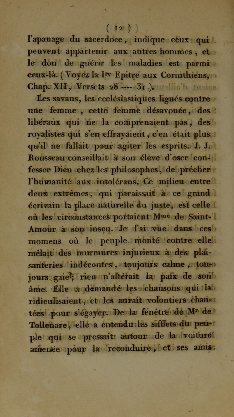 l’apanage du sacerdoce, indique ceux qui peuvent appartenir aux autres hommes , et le don de guérir les maladies est parmi ceux-là. (Voyez la I1* Epitre aux Corinthiens, Chap. XII, Versets 28 -— 3i ). Les savans, les ecclésiastiques ligués contre une femme , cette femme désavouée, des libéraux qui ne la comprenaient pas, des royalistes qui s’en effrayaient, c’en était plus qu’il ne fallait pour agiter les esprits. J. J. Rousseau conseillait à son élève d’oser con- fesser Dieu chez les1 philosophes, de prêcher l’humanité aux intolérans. Ce milieu entre deux extrêmes, qui paraissait à ce grand écrivain la place naturelle du juste, est celle où les circonstances portaient Mme de Saint- Amour à son insçu. Je l’ai vue dans ces momens où le peuple monté cotitre elle mêlait: des murmures injurieux à des plai- santeries indécentes , toujours calme, todtii- jours gaie^; rien n’altérait la paix de son âme. Elle a demandé les chansons qui lai ridiculisaient, et les aurait volontiers cham tées pour s’égayer. De la fenêtre dè Mr de Toilenare, elle a entendu des sifflets dû peu- ple qui se pressait’ autour de la voiture amenée pour la reconduire, et ses amis.