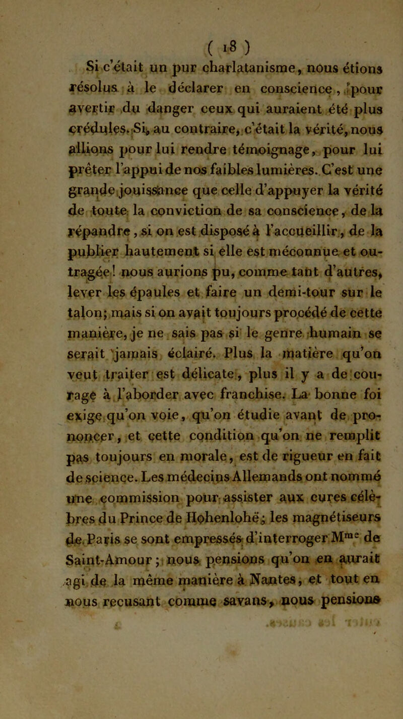 ( >8 ) Si c’était un pur charlatanisme, nous étions .résolus à le déclarer en conscience, Jpour avertir du danger ceux qui auraient été plus crédules.-Sh au contraire, c’était la vérité, nous allions pour lui rendre témoignage, pour lui prêter l’appui de nos faibles lumières. C’est une grande,jouissance que celle d’appuyer la vérité de toute la conviction de sa conscience , de la répandre, si on est disposé à l’accueillir , de la publier hautement si elle est méconnue et ou- tragée! nous aurions pu, comme tant d’autres, lever les épaules et faire un demi-tour sur le talon; mais si on avait toujours procédé de cette manière, je ne sais pas si le genre humain se serait '.jamais éclairé. Plus la matière qu’on veut traiter est délicate , plus il y a de cou- rage à l’aborder avec franchise. La bonne foi exige qu’on voie, qu’on étudie avant' de pror non.cer, et cette condition qu’on ne remplit pas toujours en morale, est de rigueur en fait de science. Les médecins Allemands ont nommé ime commission pour assister aux cures célè- bres du Prince de Hohenlohé; les magnétiseurs de Paris se sont empressés; d’interroger Mme de Saint-Amour; nous pensions qu’on en aurait agi de la même manière à Nantes, et tout en nous récusant comme savans> nous pension»