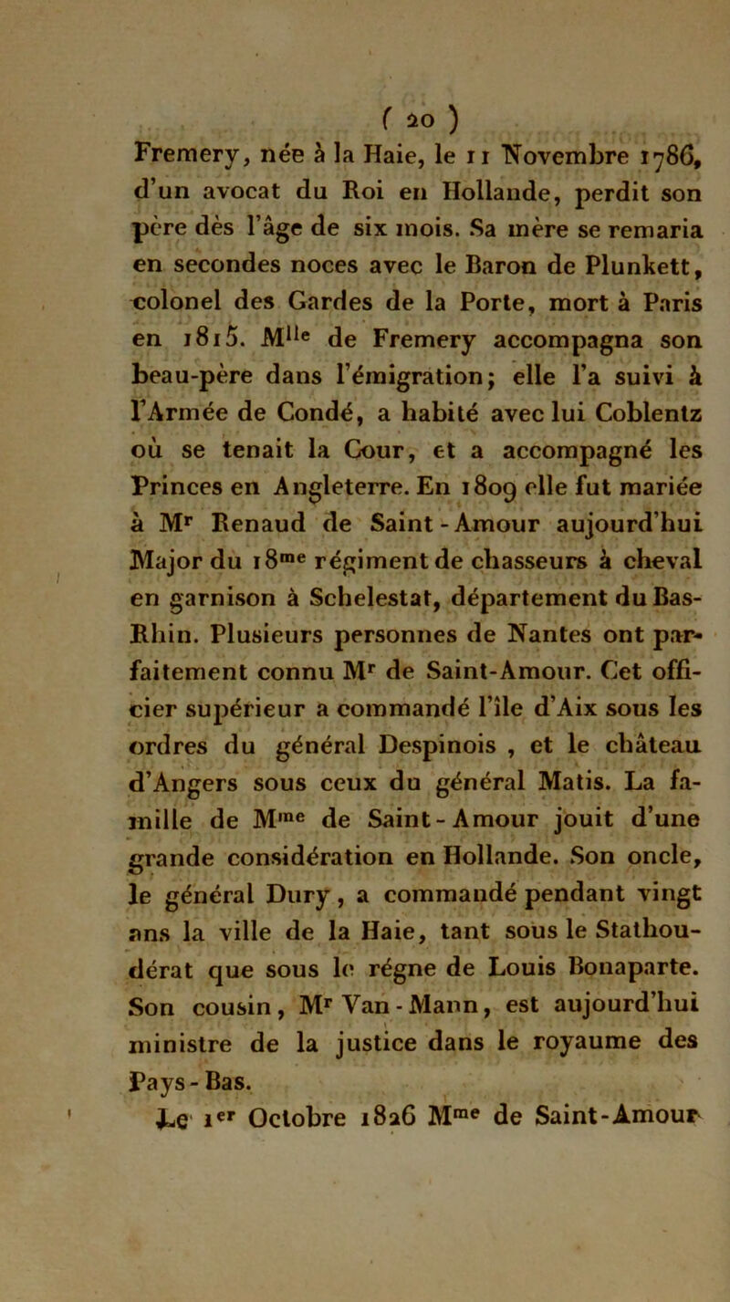 Fremery, née à la Haie, le n Novembre 1786, d’un avocat du Roi en Hollande, perdit son père dès 1 âge de six mois. Sa mère se remaria en secondes noces avec le Baron de Plunkett, colonel des Gardes de la Porte, mort à Paris en 1815. Mlie de Fremery accompagna son beau-père dans l’émigration; elle l’a suivi à l’Armée de Condé, a habité avec lui Coblentz où se tenait la Cour, et a accompagné les Princes en Angleterre. En 1809 elle fut mariée à Mr Renaud de Saint-Amour aujourd’hui Major du i8me régiment de chasseurs à cheval en garnison à Schelestat, département du Bas- Rhin. Plusieurs personnes de Nantes ont par- faitement connu Mr de Saint-Amour. Cet offi- cier supérieur a commandé l’île d’Aix sous les ordres du général Despinois , et le château d’Angers sous ceux du général Matis. La fa- mille de M,ne de Saint-Amour jouit d’une grande considération en Hollande. Son oncle, le général Dury, a commandé pendant vingt ans la ville de la Haie, tant sous le Stathou- dérat que sous le régne de Louis Bonaparte. Son cousin, Mr Van-Mann, est aujourd’hui ministre de la justice dans le royaume des Pays-Bas. Le ier Octobre 1826 Mme de Saint-Amour f