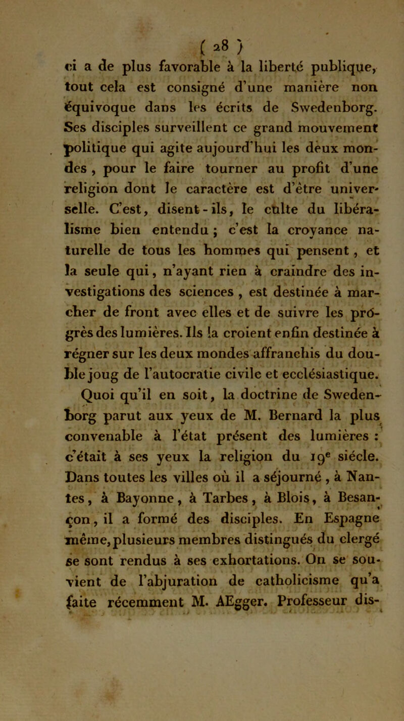 ( *8 ) «u a de plus favorable à la liberté publique, tout cela est consigné d’une manière non équivoque dans les écrits de Swedenborg. Ses disciples surveillent ce grand mouvement politique qui agite aujourd'hui les deux mon- des , pour le faire tourner au profit d’une religion dont le caractère est d’ètre univer- selle. C’est, disent-ils, le culte du libéra- lisme bien entendu : c’est la croyance na- turelle de tous les hommes qui pensent, et la seule qui, n’ayant rien à craindre des in- vestigations des sciences , est destinée à mar- cher de front avec elles et de suivre les prô- grèsdes lumières. Ils la croient enfin destinée à régner sur les deux mondes affranchis du dou- ble joug de l’autocratie civile et ecclésiastique. Quoi qu’il en soit, la doctrine de Sweden- horg parut aux yeux de M. Bernard la plus convenable à l’état présent des lumières : c’était à ses yeux la religion du 19e siècle. Dans toutes les villes où il a séjourné , à Nan- tes, à Bayonne, à Tarbes, à Blois, à Besan- çon, il a formé des disciples. En Espagne même,plusieurs membres distingués du clergé se sont rendus à ses exhortations. On se sou- vient de l’abjuration de catholicisme qu’a (aite récemment M. AEgger. Professeur dis-