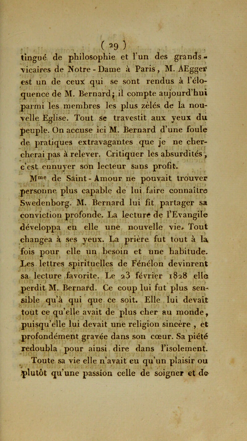 . . ( 59 ) tingué de philosophie et l’un des grands - vicaires de Notre-Dame à Paris, M. AEggetf est un de ceux qui se sont rendus à l’élo- quence de M. Bernard ^ il compte aujourd’hui parmi les membres les plus zélés de la nou- velle Eglise. Tout se travestit aux yeux du peuple. On accuse ici M. Bernard d’une foule de pratiques extravagantes que je ne cher- cherai pas à relever. Critiquer les absurdités , c’est ennuyer son lecteur sans profit. Mme de Saint-Amour ne pouvait trouver personne plus capable de lui faire connaître Swedenborg. M. Bernard lui fit partager sa conviction profonde. La lecture de l’Evangile développa en elle une nouvelle vie* Tout changea à ses yeux. La prière fut tout à la, fois pour elle un besoin et une habitude. Les lettres spirituelles de Fénélon devinrent sa lecture favorite. Le a3 février 1828 elle perdit M. Bernard. Ce coup lui fut plus sen- sible qu’à qui que ce soit. Elle lui devait tout ce qu’elle avait de plus cher au monde 7 puisqu’elle lui devait une religion sincère , et profondément gravée dans son cœur. Sa piété redoubla pour ainsi dire dans l’isolement. Toute sa vie elle n’avait eu qu’un plaisir ou # plutôt qu’une passion celle de soigner et d&