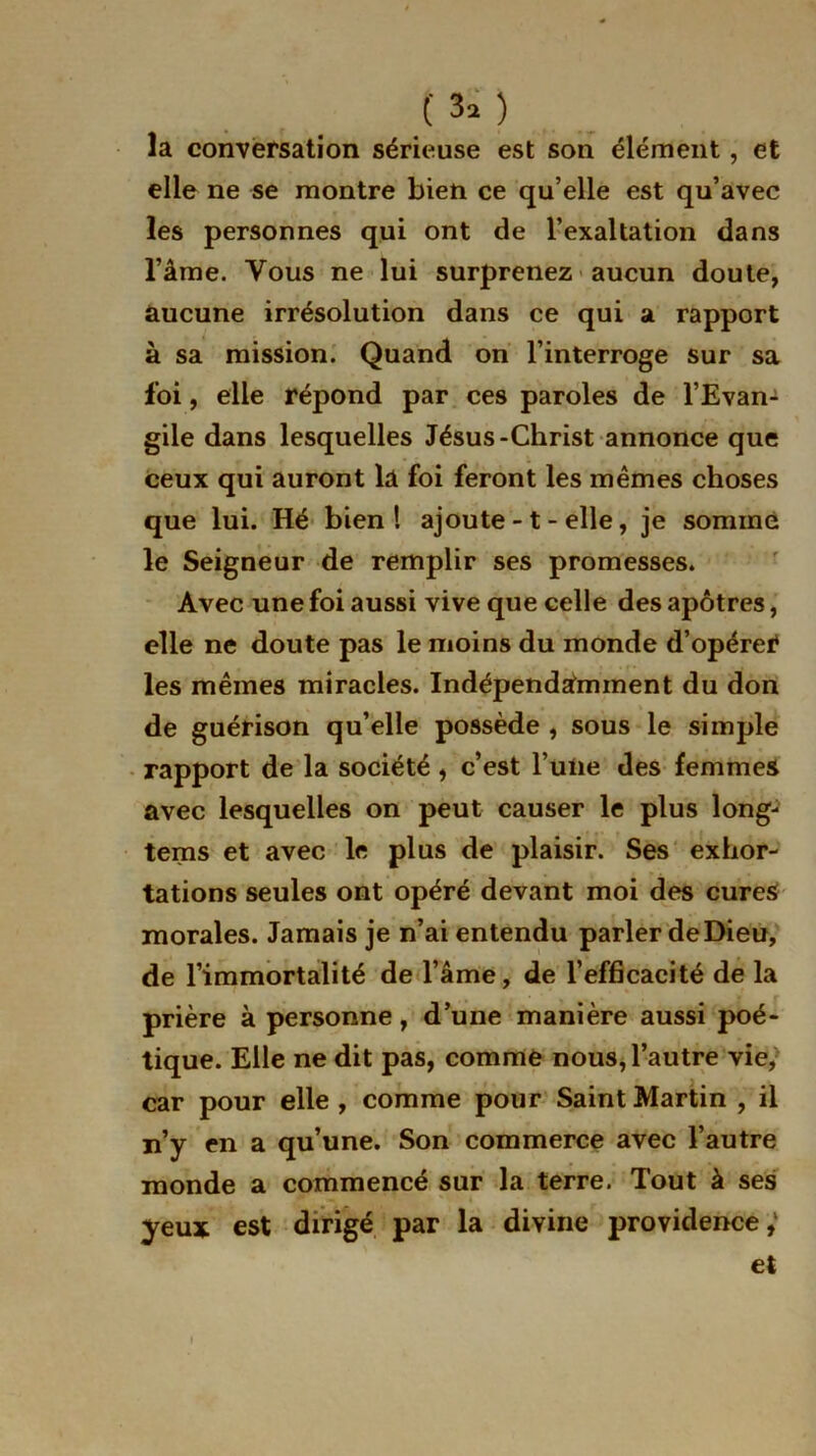 ( 3î ) la conversation sérieuse est son élément, et elle ne se montre bien ce qu’elle est qu’avec les personnes qui ont de l’exaltation dans l’âme. Vous ne lui surprenez aucun doute, aucune irrésolution dans ce qui a rapport à sa mission. Quand on l’interroge sur sa foi, elle répond par ces paroles de l’Evan^ gile dans lesquelles Jésus-Christ annonce que ceux qui auront la foi feront les mêmes choses que lui. Hé bien! ajoute - t - elle, je sommé le Seigneur de remplir ses promesses. Avec une foi aussi vive que celle des apôtres, elle ne doute pas le moins du monde d’opérer les mêmes miracles. Indépendamment du don de guérison qu’elle possède , sous le simple rapport de la société, c’est l’une des femmes avec lesquelles on peut causer le plus long- tems et avec le plus de plaisir. Ses exhor- ' . , - • » • tâtions seules ont opéré devant moi des cures morales. Jamais je n’ai entendu parler deDieu, de l’immortalité de l’âme, de l’efficacité de la prière à personne, d’une manière aussi poé- tique. Elle ne dit pas, comme nous, l’autre vie/ car pour elle, comme pour Saint Martin , il n’y en a qu’une. Son commerce avec l’autre monde a commencé sur la terre. Tout à ses yeux est dirigé par la divine providence,1 et