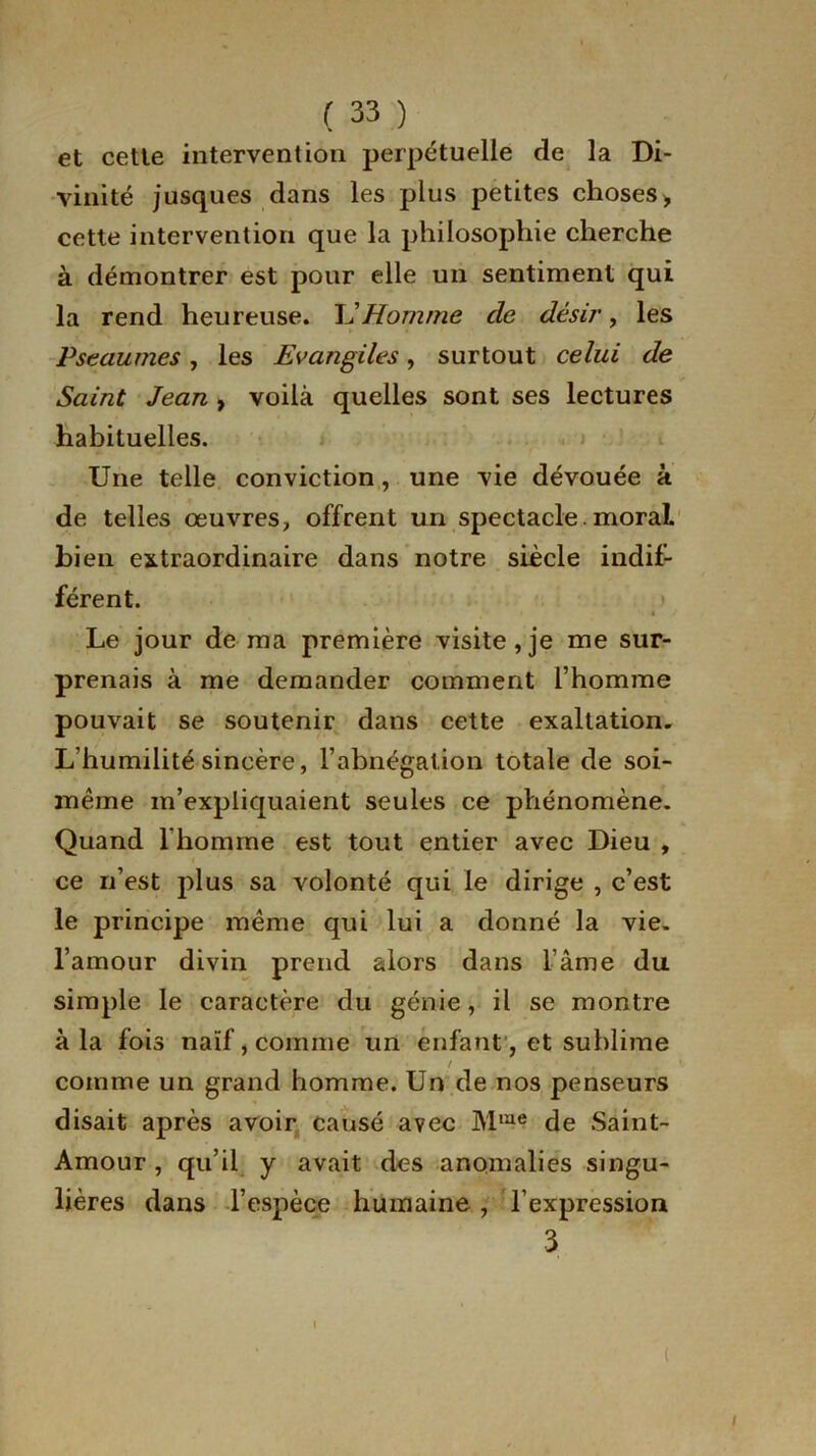 et cette intervention perpétuelle de la Di- vinité jusques dans les plus petites choses) cette intervention que la philosophie cherche à démontrer est pour elle un sentiment qui la rend heureuse. U Homme de désir, les Pseaumes, les Evangiles, surtout celui de Saint Jean , voilà quelles sont ses lectures habituelles. Une telle conviction, une vie dévouée à de telles oeuvres, offrent un spectacle moral bien extraordinaire dans notre siècle indif- férent. Le jour de ma première visite,je me sur- prenais à me demander comment l’homme pouvait se soutenir dans cette exaltation. L’humilité sincère, l’abnégation totale de soi- même m’expliquaient seules ce phénomène. Quand l’homme est tout entier avec Dieu , ce n’est plus sa volonté qui le dirige , c’est le principe même qui lui a donné la vie. l’amour divin prend alors dans l’âme du simple le caractère du génie, il se montre à la fois naïf, comme un enfant, et sublime t comme un grand homme. Un de nos penseurs disait après avoir causé avec Mme de Saint- Amour , qu’il y avait des anomalies singu- lières dans l’espèce humaine , l’expression 3 - I ( /