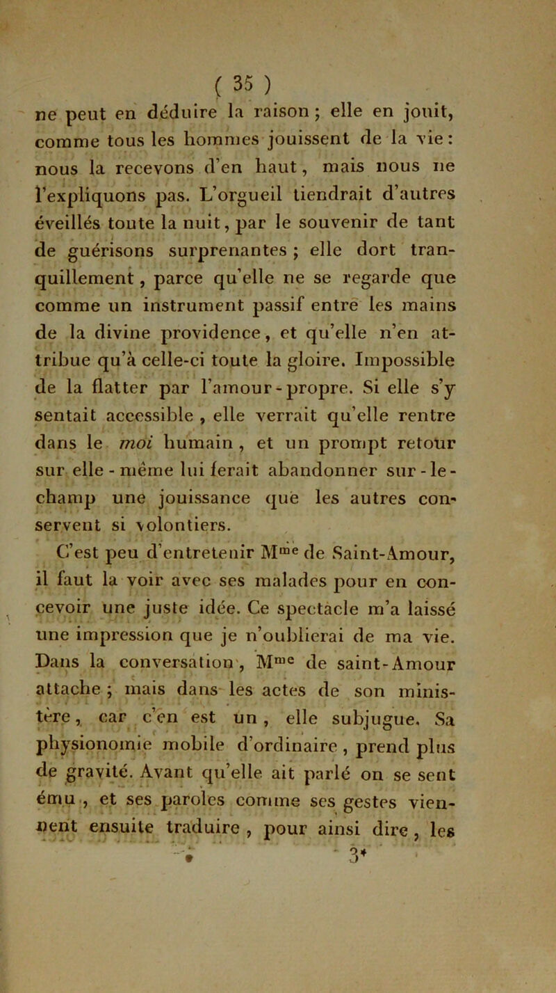 ne peut en déduire la raison; elle en jouit, comme tous les hommes jouissent de la vie : nous la recevons d’en haut, mais nous ne l’expliquons pas. L’orgueil tiendrait d’autres éveillés toute la nuit, par le souvenir de tant de guérisons surprenantes ; elle dort tran- quillement , parce qu’elle ne se regarde que comme lin instrument passif entre les mains de la divine providence, et qu’elle n’en at- tribue qu’à celle-ci toute la gloire. Impossible de la flatter par l’amour-propre. Si elle s’y sentait accessible , elle verrait qu elle rentre dans le moi humain , et un prompt retour sur elle - même lui ferait abandonner sur-le- champ une jouissance que les autres con- servent si \olontiers. C’est peu d’entretenir Mme de Saint-Amour, il faut la voir avec ses malades pour en con- cevoir une juste idée. Ce spectacle m’a laissé une impression que je n’oublierai de ma vie. Dans la conversation , Mme de saint-Amour attache ; mais dans les actes de son minis- tère, car c’en est un, elle subjugue. Sa physionomie mobile d’ordinaire , prend plus de gravité. Avant qu’elle ait parlé on se sent ému , et ses paroles comme ses gestes vien- nent ensuite traduire , pour ainsi dire , les