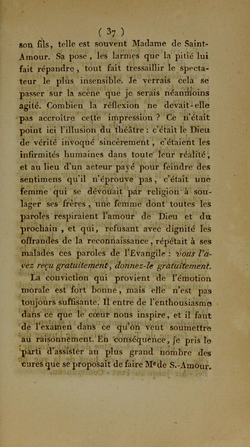 ( 3? ) Son fils, telle est souvent Madame de Saint- Amour. Sa pose, les larmes que la pitié lui fait répandre , tout fait tressaillir le specta- teur le plus insensible. Je verrais cela se passer sur la scène que je serais néanmoins agité. Combien la réflexion ne devait-elle pas accroître cette impression ? Ce n’était point ici l’illusion du théâtre: c'était le Dieu de vérité invoqué sincèrement, c’étaient les infirmités humaines dans toute leur réalité, et au lieu d’un acteur payé pour feindre des sentimens qu’il n’éprouve pas, c’était une femme qui se dévouait par religion à sou- lager ses frères , une femme dont toutes les paroles respiraient l’amour de Dieu et du prochain , et qui, refusant avec dignité les offrandes de la reconnaissance, répétait à ses malades ces paroles de l’Evangile : vou$ Va- vez reçu gratuitement, donnez-le gratuitement. La conviction qui provient de l’émotion morale est fort bonne, mais elle n’est pas toujours suffisante. 11 entre de l'enthousiasme- dans ce que le cœur nous inspire, et il faut de l’examen dans ce qu’on veut soumettre au raisonnement. En conséquence, je pris le parti d’assister au plus grand nombre des cures que se proposait de faire Mede S.-Amour.