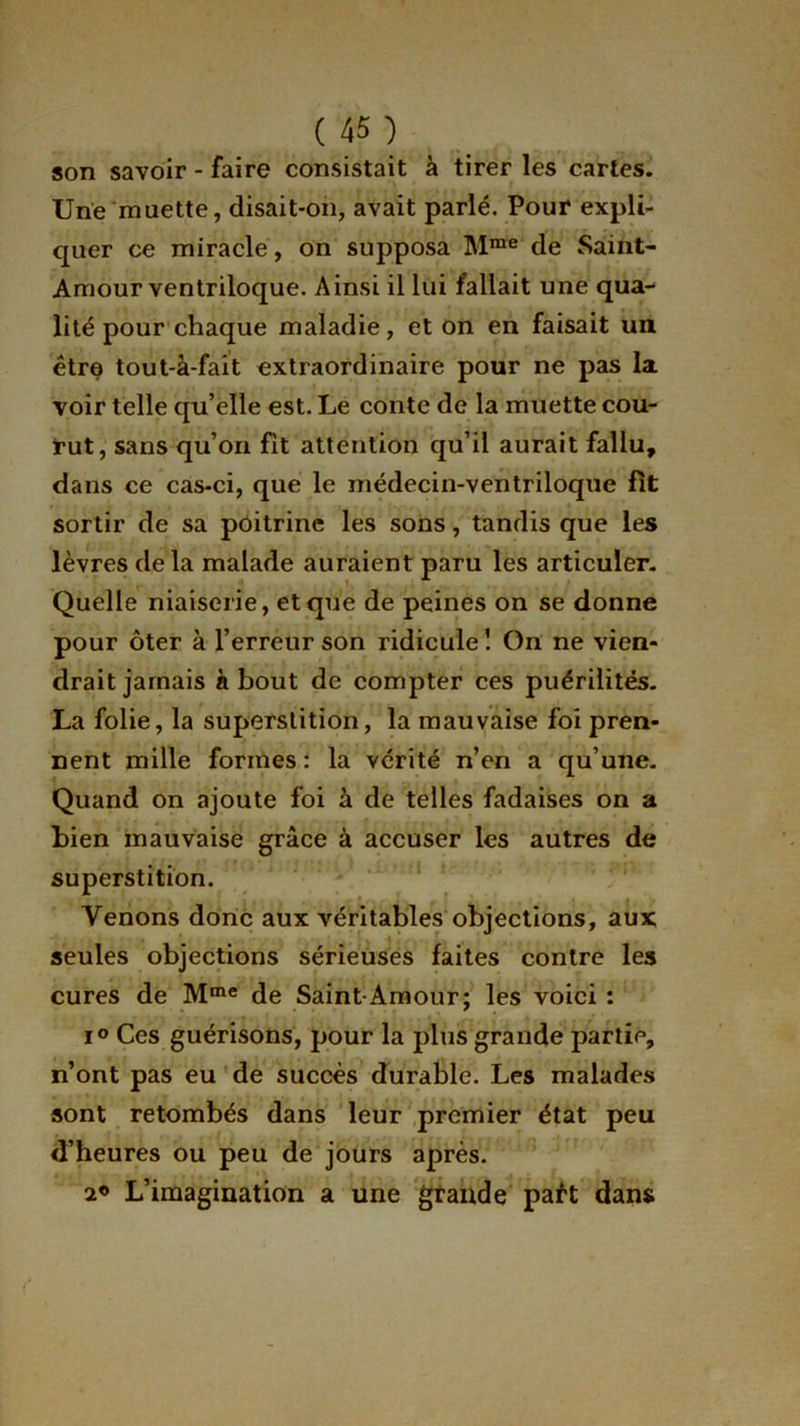 son savoir - faire consistait à tirer les cartes. Une muette, disait-on, avait parlé. Pour expli- quer ce miracle, on supposa Mme de Saint- Amour ventriloque. Ainsi il lui fallait une qua- lité pour chaque maladie, et on en faisait un être tout-à-fait extraordinaire pour ne pas la voir telle qu’elle est. Le conte de la muette cou- rut, sans qu’on fit attention qu’il aurait fallu, dans ce cas-ci, que le médecin-ventriloque fit sortir de sa poitrine les sons, tandis que les lèvres delà malade auraient paru les articuler. Quelle niaiserie, et que de peines on se donne pour ôter à l’erreur son ridicule! On ne vien- drait jamais à bout de compter ces puérilités. La folie, la superstition, la mauvaise foi pren- nent mille formes : la vérité n’en a qu’une. Quand on ajoute foi à de telles fadaises on a bien mauvaise grâce à accuser les autres de superstition. Venons donc aux véritables objections, aux seules objections sérieuses faites contre les cures de Mme de Saint-Amour; les voici : i° Ces guérisons, pour la plus grande partie, n’ont pas eu de succès durable. Les malades sont retombés dans leur premier état peu d’heures ou peu de jours après. 2® L’imagination a une grande paft dans