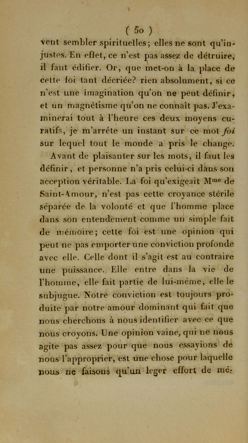 vent sembler spirituelles; elles ne sont qu’in- justes. En efiet, ce n’est pas asse£ de détruire, il faut édifier. Or, que met-on à la place de cette loi tant décriée? rien absolument, si ce n’est une imagination qu’on ne peut définir, et un magnétisme qu’on ne connaît pas. J’exa- minerai tout à l’heure ces deux moyens cu- ratifs, je m’arrête un instant sur ce mot foi sur lequel tout le monde a pris le change. Avant de plaisanter sur les mots, il faut les définir, et personne n’a pris celui-ci dans son acception véritable. La foi qu’exigeait M,ne de Saint-Amour, n’est pas cette croyance stérile séparée de la volonté et que l’homme place dans son entendement comme un simple fait de mémoire; cette foi est une opinion qui peut ne pas emporter une conviction profonde avec elle. Celle dont il s’agit est au contraire une puissance. Elle entre dans la vie de l’homme, elle fait partie de lui-même, elle le subjugue. Notre conviction est toujours pro- duite par notre amour dominant qui fait que nous cherchons à nous identifier avec ce que nous croyons. Une opinion vaine, qui ne nous agite pas assez pour que nous essayions de nous l’approprier, est une chose pour laquelle jaous ne faisons qu’un leger effort de mér