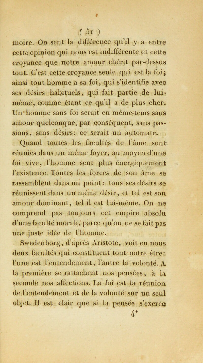 moire. On sent la différence qu’il y a entre cette opinion qui nous est indifférente et cette croyance que notre amour chérit par-dessus tout. C’est cette croyance seule qui est la foi; ainsi tout homme a sa foi, qui s'identifie avec ses désirs habituels , qui fait partie de lui- même, comme étant ce qu’il a de plus cher. Un'homme sans foi serait en même-tems sans amour quelconque, par conséquent, sans pas- sions, sans désirs: ce serait un automate. Quand toutes les facultés de l’âme sont réunies dans un même foyer, au moyen d’une foi vive, l’homme sent plus énergiquement l’existence. Toutes les forces de son âme se rassemblent dans un point: tous ses désirs se réunissent dans un même désir, et tel est son amour dominant, tel il est lui-même. On ne comprend pas toujours cet empire absolu d’une faculté morale, parce qu’on ne se fait pas une juste idée de l’homme. Swedenborg, d’après Aristote, voit en nous deux facultés qui constituent tout notre être: l’une est l’entendement, l’autre la volonté. A la première se rattachent nos pensées, à la seconde nos affections. La foi est la réunion de l’entendement et de la volonté sur un seul objet. 11 est clair que si la pensée s’exerce 4*