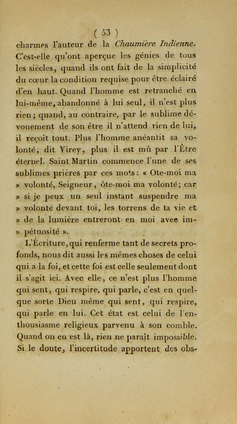 charmes l’auteur de la Chaumière Indienne. C’est-elle qu’ont aperçue les génies de tous les siècles, quand ils ont fait de la simplicité du cœur la condition requise pour être éclairé d’en haut. Quand l’homme est retranché en lui-même, abandonné à lui seul, il n’est plus rien ; quand, au contraire, par le sublime dé- vouement de son être il n’attend rien de lui, il reçoit tout. Plus l’homme anéantit sa vo- lonté, dit Virey, plus il est mû par lÊtre éternel. Saint Martin commence l’une de ses sublimes prières par ces mots: « Ote-moi ma » volonté, Seigneur, ôte-moi ma volonté; car » si je peux un seul instant suspendre ma » volonté devant toi, les torrens de ta vie et » de la lumière entreront en moi avec im- » pétuosité ». L’Écriture, qui renferme tant de secrets pro- fonds, nous dit aussi les mêmes choses de celui qui a la foi, et cette foi est celle seulement dont » ' il s’agit ici. Avec elle, ce n’est plus l’homme qui sent, qui respire, qui parle, c’est en quel- que sorte Dieu même qui sent, qui respire, qui parle en lui. Cet état est celui de l’en- thousiasme religieux parvenu à son comble. Quand on eu est là, rien ne paraît impossible. Si le doute, l’incertitude apportent des obs-