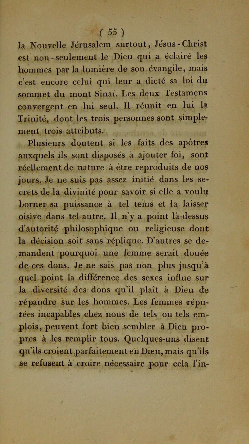 la Nouvelle Jérusalem surtout, Jésus-Christ est non-seulement le Dieu qui a éclairé les hommes parla lumière de son évangile, mais c’est encore celui qui leur a dicté sa loi du sommet du mont Sinai. Les deux Testamens convergent en lui seul. Il réunit en lui la Trinité, dont les trois personnes sont simple- ment trois attributs. Plusieurs doutent si les faits des apôtres auxquels ils sont disposés à ajouter foi, sont réellement de nature à être reproduits de nos jours. Je ne suis pas assez initié dans les se- crets de la divinité pour savoir si elle a voulu borner sa puissance à tel terris et la laisser oisive dans tel autre. Il n’y a point là-dessus d’autorité philosophique ou religieuse dont la décision soit sans réplique. D’autres se de- mandent pourquoi une femme serait douée de ces dons. Je ne sais pas non plus jusqu’à quel point la différence des sexes influe sur la diversité des dons qu’il plaît à Dieu de répandre sur les hommes. Les femmes répu- tées incapables chez nous de tels ou tels em- plois, peuvent fort bien sembler à Dieu pro- pres à les remplir tous. Quelques-uns disent qu’ils croient parfaitement en Dieu, mais qu’ils se refusent à croire nécessaire pour cela l’in-