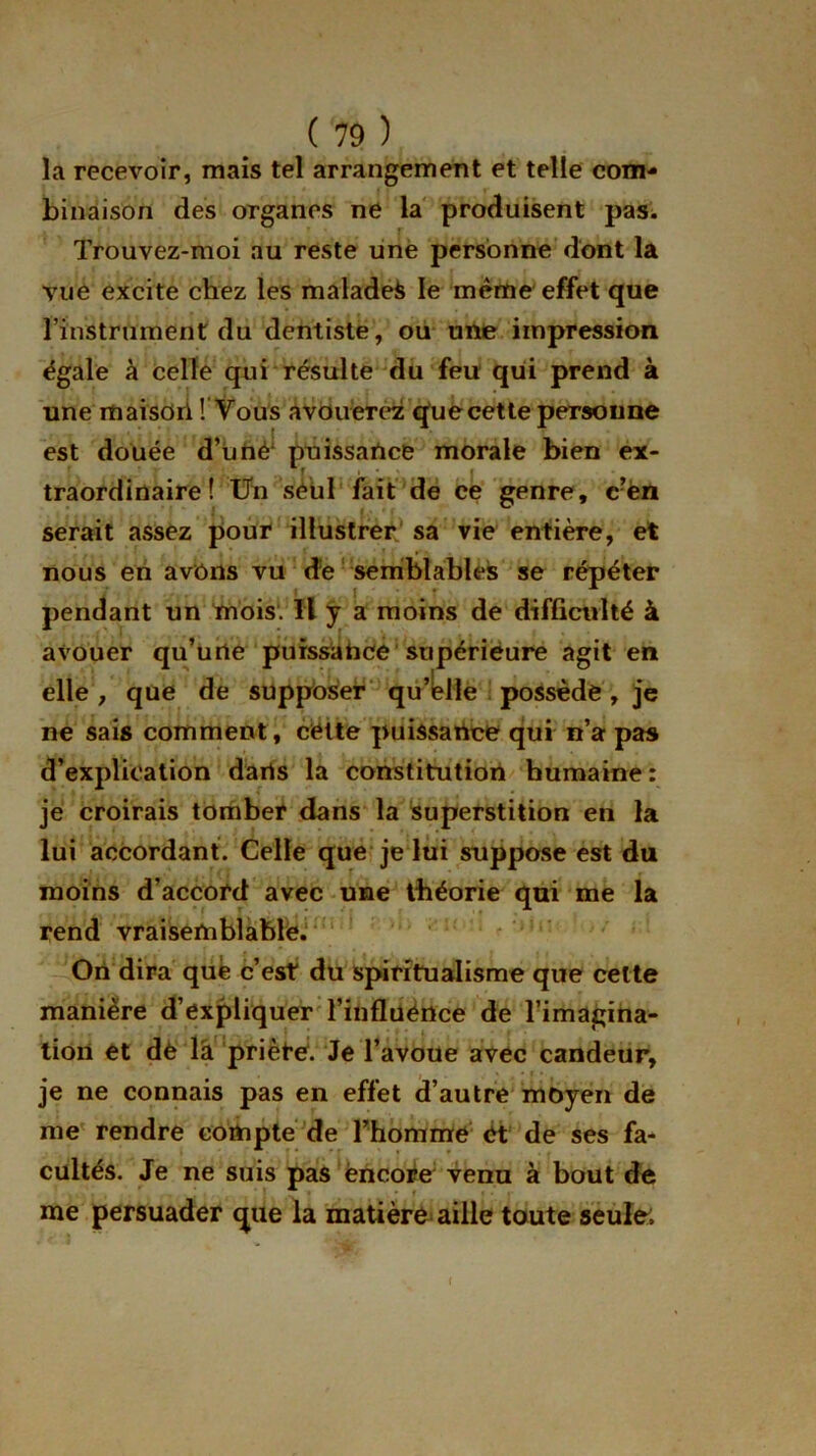 la recevoir, mais tel arrangement et telle com- binaison des organes ne la produisent pas. Trouvez-moi au reste une personne dont la vue excite chez les malades le même effet que l’instrument du dentiste, ou une impression égale à celle qui résulte du feu qui prend à une maisdrl ! Vous avouerez que cette personne est douée d’utié1 puissance morale bien ex- traordinaire! Un seul fait de ce genre, c?en serait assez pour illustrer sa vie entière, et nous en avons vu dé semblables se répéter pendant un mois. Il y a moins de difficulté à avouer qu’urte puissance supérieure agit en elle, que de supposer qu’elle possède, je ne sais comment, cette puissance qui n’a pas d’explication darts la constitution humaine: je croirais tomber dans la superstition en la lui accordant. Celle que je lui suppose est du moins d’accord avec une théorie qui me la rend vraisemblable. On dira que c’est du spiritualisme que cette manière d’expliquer l’influence de l’imagina- tion et de la priète. Je l’avoue avec candeur, je ne connais pas en effet d’autre moyen de me rendre compte de l’homme et de ses fa- cultés. Je ne suis pas encore venu à bout de me persuader que la matière aille toute seule;