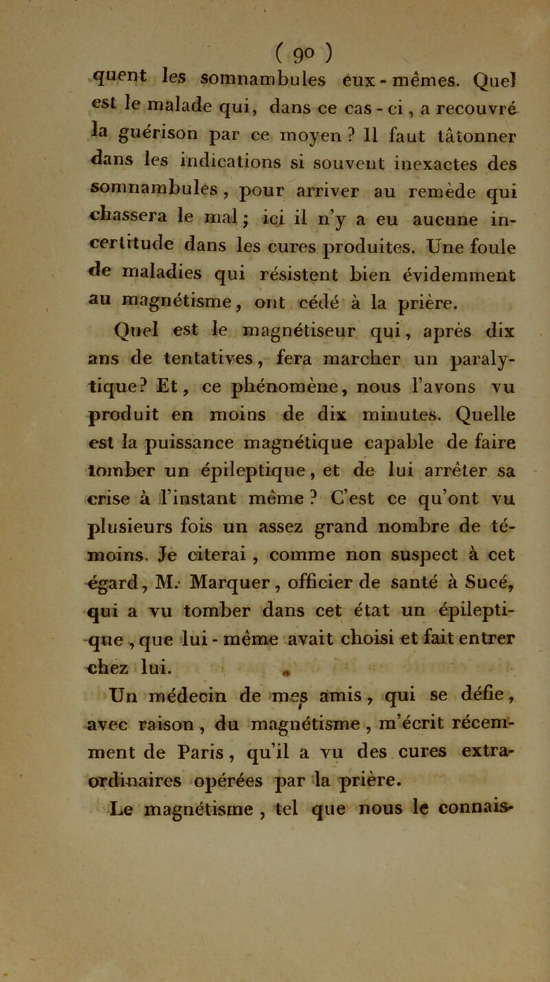 ( 9° ) quent les somnambules eux-mêmes. Quel est le malade qui, dans ce cas - ci, a recouvré la guérison par ce moyen ? 11 faut tâtonner dans les indications si souvent inexactes des somnambules , pour arriver au remède qui chassera le mal j ici il n’y a eu aucune in- certitude dans les cures produites. Une foule de maladies qui résistent bien évidemment au magnétisme, ont cédé à la prière. Quel est le magnétiseur qui, après dix ans de tentatives, fera marcher un paraly- tique? Et, ce phénomène, nous l’avons vu produit en moins de dix minutes. Quelle est la puissance magnétique capable de faire tomber un épileptique, et de lui arrêter sa crise à l’instant même ? C’est ce qu’ont vu plusieurs fois un assez grand nombre de té- moins, Je citerai , comme non suspect à cet egard, M.' Marquer, officier de santé à Sucé, qui a vu tomber dans cet état un épilepti- que , que lui - même avait choisi et fait entrer chez lui. * Un médecin de mes amis, qui se défie, avec raison , du magnétisme , m’écrit récem- ment de Paris, qu’il a vu des cures extra- ordinaires opérées par la prière. Le magnétisme , tel que nous le connais»