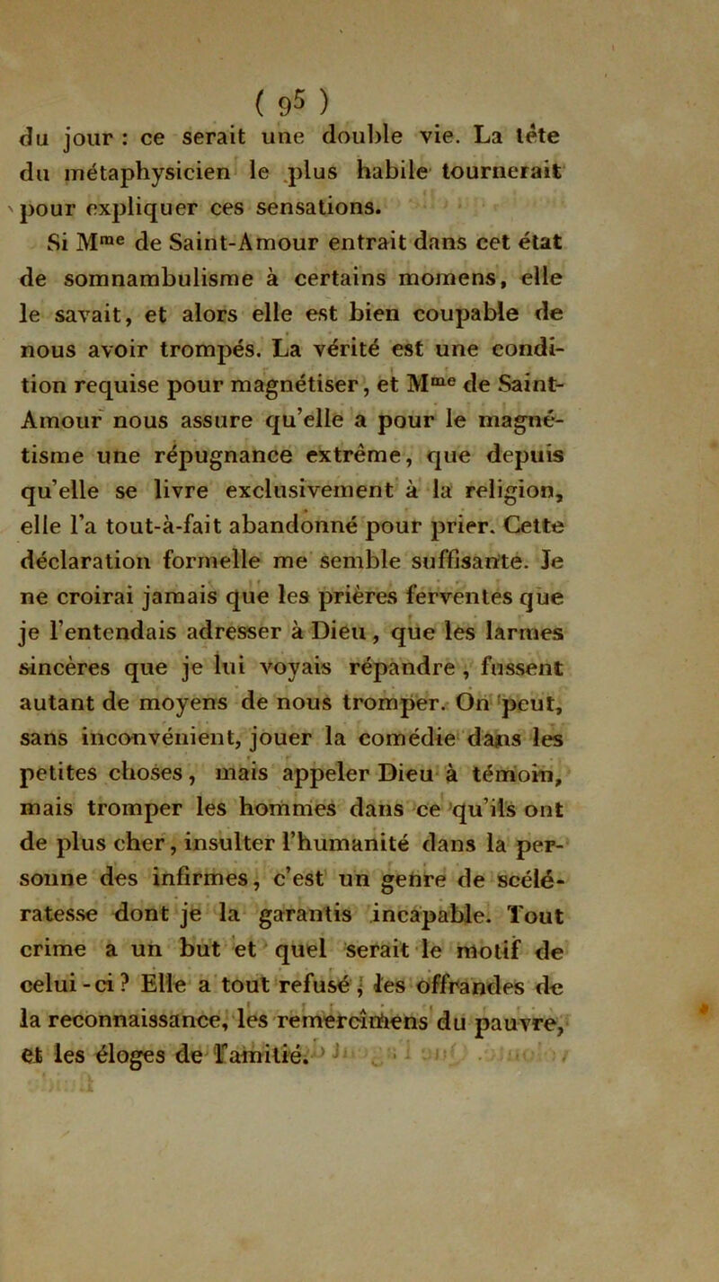 du jour : ce serait une double vie. La tête du métaphysicien le plus habile tournerait ' pour expliquer ces sensations. Si Mme de Saint-Amour entrait dans cet état de somnambulisme à certains momens, elle le savait, et alors elle est bien coupable de nous avoir trompés. La vérité est une condi- tion requise pour magnétiser, et Mme de Saint- Amour nous assure qu’elle a pour le magné- tisme une répugnance extrême, que depuis qu’elle se livre exclusivement à la religion, elle l’a tout-à-fait abandonné pour prier. Cette déclaration formelle me semble suffisante. Je ne croirai jamais que les prières ferventes que je l’entendais adresser à Dieu, que les larmes sincères que je lui voyais répandre , fussent autant de moyens de nous tromper. On peut, sans inconvénient, jouer la comédie dans les petites choses, mais appeler Dieu à témoin, mais tromper les hommes dans ce qu’ils ont de plus cher, insulter l’humanité dans la per- sonne des infirmes, c’est un genre de scélé- ratesse dont je la garantis incapable. Tout crime a un but et quel serait le motif de celui-ci? Elle a tout refusé , les offrandes de la reconnaissance, les remercîrfiens du pauvre, et les éloges de Fainitié. J j ■