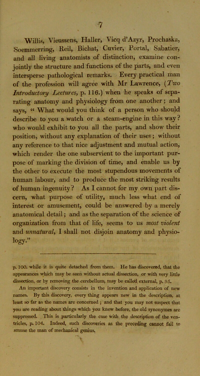 Willis, Vieussens, Haller, Vicq d’Azyr, Prochaska, Soemmerring, Reil, Bichat, Cuvier, Portal, Sabatier, and all living anatomists of distinction, examine con- jointly the structure and functions of the parts, and even intersperse pathological remarks. Every practical man of the profession will agree with Mr Lawrence, ('Two Introductory Lectures, p. 116.) when he speaks of sepa- rating anatomy and physiology from one another; and says, “ What would you think of a person who should describe to you a watch or a steam-engine in this way ? who would exhibit to you all the parts, and show their position, without any explanation of their uses; without any reference to that nice adjustment and mutual action, which render the one subservient to the important pur- pose of marking the division of time, and enable us by the other to execute the most stupendous movements of human labour, and to produce the most striking results of human ingenuity ? As I cannot for my own part dis- cern, what purpose of utility, much less what end of interest or amusement, could be answered by a merely anatomical detail; and as the separation of the science of organization from that of life, seems to us most violent and unnatural, I shall not disjoin anatomy and physio- logy” p. 100. while it is quite detached from them. He has discovered, that the appearances which may be seen without actual dissection, or with very little dissection, or by removing the cerebellum, may be called external, p. 95. An important discovery consists in the invention and application of new names. By this discovery, every thing appears new in the description, at least so far as the names are concerned ; and that you may not suspect that you are reading about things which you knew before, the old synonymes arc suppressed. This is particularly the case with the description of the ven- tricles, p. 104. Indeed, such discoveries as the preceding cannot fail to amuse the man of mechanical genius,