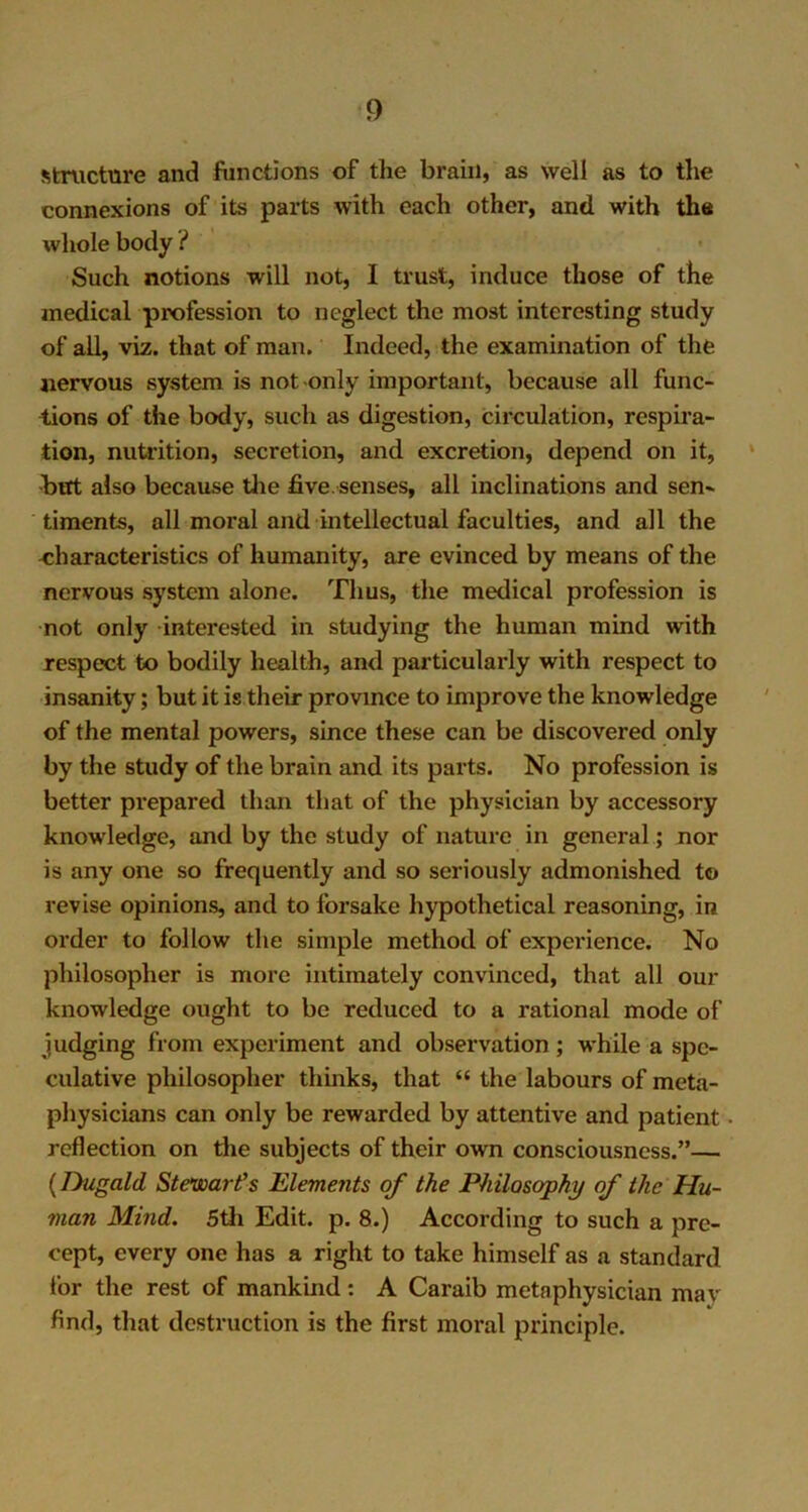 structure and functions of the brain, as well as to the connexions of its parts with each other, and with the whole body i Such notions will not, I trust, induce those of the medical profession to neglect the most interesting study of ail, viz. that of man. Indeed, the examination of the nervous system is not only important, because all func- tions of the body, such as digestion, circulation, respira- tion, nutrition, secretion, and excretion, depend on it, -but also because the five, senses, all inclinations and sen- timents, all moral and intellectual faculties, and all the characteristics of humanity, are evinced by means of the nervous system alone. Thus, the medical profession is not only interested in studying the human mind with respect to bodily health, and particularly with respect to insanity; but it is their province to improve the knowledge of the mental powers, since these can be discovered only by the study of the brain and its parts. No profession is better prepared than that of the physician by accessory knowledge, and by the study of nature in general; nor is any one so frequently and so seriously admonished to revise opinions, and to forsake hypothetical reasoning, in order to follow the simple method of experience. No philosopher is more intimately convinced, that all our knowledge ought to be reduced to a rational mode of judging from experiment and observation ; while a spe- culative philosopher thinks, that “ the labours of meta- physicians can only be rewarded by attentive and patient reflection on the subjects of their own consciousness.”— (Dugald Stewart's Elements of the Philosophy of the Hu- man Mind. 5th Edit. p. 8.) According to such a pre- cept, every one has a right to take himself as a standard lor the rest of mankind: A Caraib metaphysician mav find, that destruction is the first moral principle.