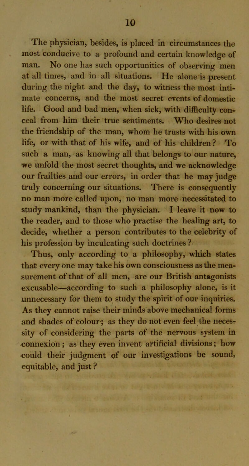 The physician, besides, is placed in circumstances the most conducive to a profound and certain knowledge of man. No one has such opportunities of observing men at all times, and in all situations. He alone is present during the night and the day, to witness the mo9t inti- mate concerns, and the most secret events of domestic life. Good and bad men, when sick, with difficulty con- ceal from him their true sentiments. Who desires not the friendship of the man, whom he trusts with his own life, or with that of his wife, and of his children? To such a man, as knowing all that belongs to our nature, we unfold the most secret thoughts, and we acknowledge our frailties and our errors, in order that he may judge truly concerning our situations. There is consequently no man more called upon, no man more necessitated to study mankind, than the physician. I leave it now to the reader, and to those who practise the healing art, to decide, whether a person contributes to the celebrity of his profession by inculcating such doctrines ? Thus, only according to a philosophy, which states that every one may take his own consciousness as the mea- surement of that of all men, are our British antagonists excusable—according to such a philosophy alone, is it unnecessary for them to study the spirit of our inquiries. As they cannot raise their minds above mechanical forms and shades of colour-; as they do not even feel the neces- sity of considering the parts of the nervous system in connexion ; as they even invent artificial divisions; how could their judgment of our investigations be sound, equitable, and just ?