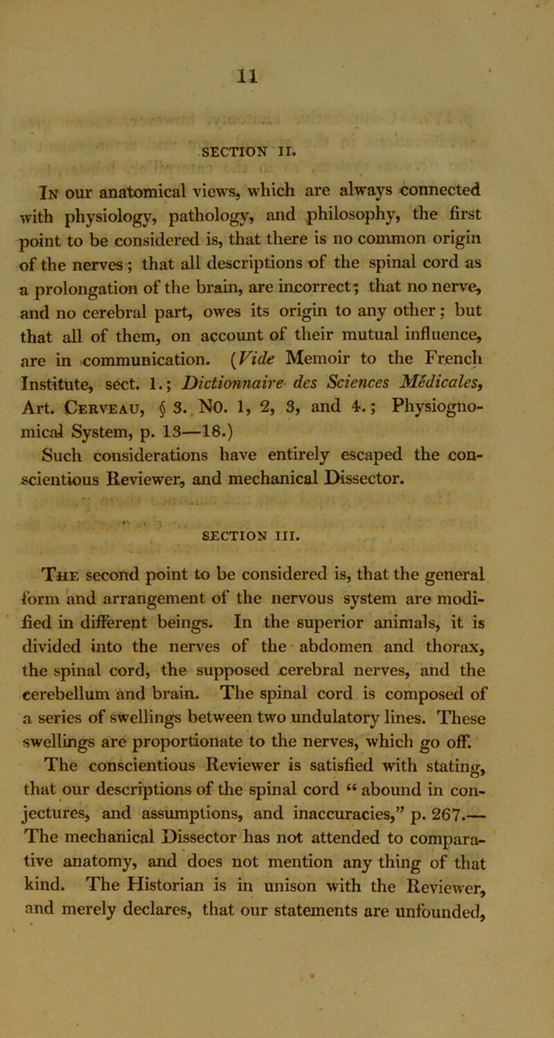 SECTION II. In our anatomical views, which are always connected with physiology, pathology, and philosophy, the first point to be considered is, that there is no common origin of the nerves ; that all descriptions of the spinal cord as a prolongation of the brain, are incorrect; that no nerve, and no cerebral part, owes its origin to any other; but that all of them, on account of their mutual influence, are in communication. (Vide Memoir to the French Institute, sect. 1.; Dictionnaire des Sciences Medicates, Art. Cerveau, § 3. NO. 1, 2, 3, and 4.; Physiogno- mical System, p. 13—18.) Such considerations have entirely escaped the con- scientious Reviewer, and mechanical Dissector. ,»% ,i.i SECTION III. The second point to be considered is, that the general form and arrangement of the nervous system are modi- fied in different beings. In the superior animals, it is divided into the nerves of the abdomen and thorax, the spinal cord, the supposed cerebral nerves, and the cerebellum and brain. The spinal cord is composed of a series of swellings between two undulatory lines. These swellings are proportionate to the nerves, which go off. The conscientious Reviewer is satisfied with stating, that our descriptions of the spinal cord “ abound in con- jectures, and assumptions, and inaccuracies,” p. 267.— The mechanical Dissector has not attended to compara- tive anatomy, and does not mention any thing of that hind. The Historian is in unison with the Reviewer, and merely declares, that our statements are unfounded.