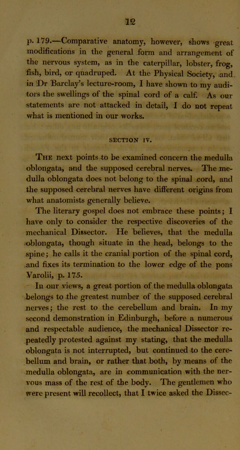 p. 179.—Comparative anatomy, however, shows great modifications in the general form and arrangement of the nervous system, as in the caterpillar, lobster, frog, fish, bird, or quadruped. At the Physical Society, und. in Dr Barclay’s lecture-room, I have shown to my audi- tors the swellings of the spinal cord of a calf. As our statements are not attacked in detail, I do not repeat what is mentioned in our works. SECTION IV. The next points to be examined concern the medulla oblongata, and the supposed cerebral nerves. The me- dulla oblongata does not belong to the spinal cord, and the supposed cerebral nerves have different origins from what anatomists generally believe. The literary gospel does not embrace these points; I have only to consider the respective discoveries of the mechanical Dissector. He believes, that the medulla oblongata, though situate in the head, belongs to the spine; he calls it the cranial portion of the spinal cord, and fixes its termination to the lower edge of the pons Varolii, p. 175. In our views, a great portion of the medulla oblongata belongs to the greatest number of the supposed cerebral nerves; the rest to the cerebellum and brain. In my second demonstration in Edinburgh, before a numerous and respectable audience, the mechanical Dissector re- peatedly protested against my stating, that the medulla oblongata is not interrupted, but continued to the cere- bellum and brain, or rather that both, by means of the medulla oblongata, are in communication with the ner- vous mass of the rest of the body. The gentlemen who were present will recollect, that I twice asked the Dissec-