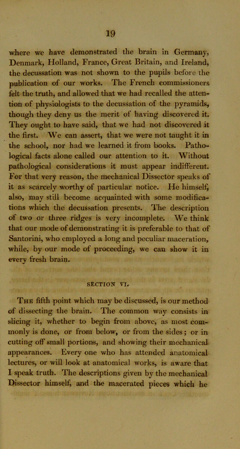 where we have demonstrated the brain in Germany, Denmark, Holland, France, Great Britain, and Ireland, the decussation was not shown to the pupils before the publication of our works. The French commissioners felt the truth, and allowed that we had recalled the atten- tion of physiologists to the decussation of the pyramids, though they deny us the merit of having discovered it. They ought to have said, that we had not discovered it the first. We can assert, that we were not taught it in the school, nor had we learned it from books. Patho- logical facts alone called our attention to it. Without pathological considerations it must appear indifferent. For that very reason, the mechanical Dissector speaks of it as scarcely worthy of particular notice. He himself, also, may still become acquainted with some modifica- tions which the decussation presents. The description of two or three ridges is very incomplete. We think that our mode of demonstrating it is preferable to that of Santorini, who employed a long and peculiar maceration, while, by our mode of proceeding, we can show it in every fresh brain. section n. The fifth point which may be discussed, is our method of dissecting the brain. The common way consists in slicing it, whether to begin from above, as most com- monly is done, or from below, or from the sides; or in cutting off small portions, and showing their mechanical appearances. Every one who has attended anatomical lectures, or will look at anatomical works, is aware that I speak truth. The descriptions given by the mechanical Dissector himself, and the macerated pieces which he