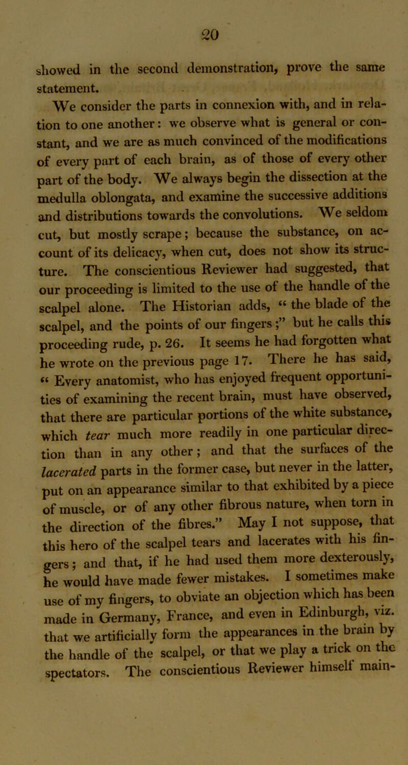 showed in the second demonstration, prove the same statement. We consider the parts in connexion with, and in rela- tion to one another: we observe what is general or con- stant, and we are as much convinced of the modifications of every part of each brain, as of those of every other part of the body. We always begin the dissection at the medulla oblongata, and examine the successive additions and distributions towards the convolutions. We seldom cut, but mostly scrape; because the substance, on ac- count of its delicacy, when cut, does not show its struc- ture. The conscientious Reviewer had suggested, that our proceeding is limited to the use of the handle of the scalpel alone. The Historian adds, “ the blade of the scalpel, and the points of our fingersbut he calls this proceeding rude, p. 26. It seems he had forgotten what he wrote on the previous page 17. There he has said, « Every anatomist, who has enjoyed frequent opportuni- ties of examining the recent brain, must have observed, that there are particular portions of the white substance, which tear much more readily in one particular direc- tion than in any other; and that the surfaces of the lacerated parts in the former case, but never in the latter, put on an appearance similar to that exhibited by a piece of muscle, or of any other fibrous nature, when torn in the direction of the fibres.” May I not suppose, that this hero of the scalpel tears and lacerates with his fin- gers ; and that, if he had used them more dexterously, he would have made fewer mistakes. I sometimes make use of my fingers, to obviate an objection which has been made in Germany, France, and even in Edinburgh, viz. that we artificially form the appearances in the brain by the handle of the scalpel, or that we play a trick on the spectators. The conscientious Reviewer himself mam-