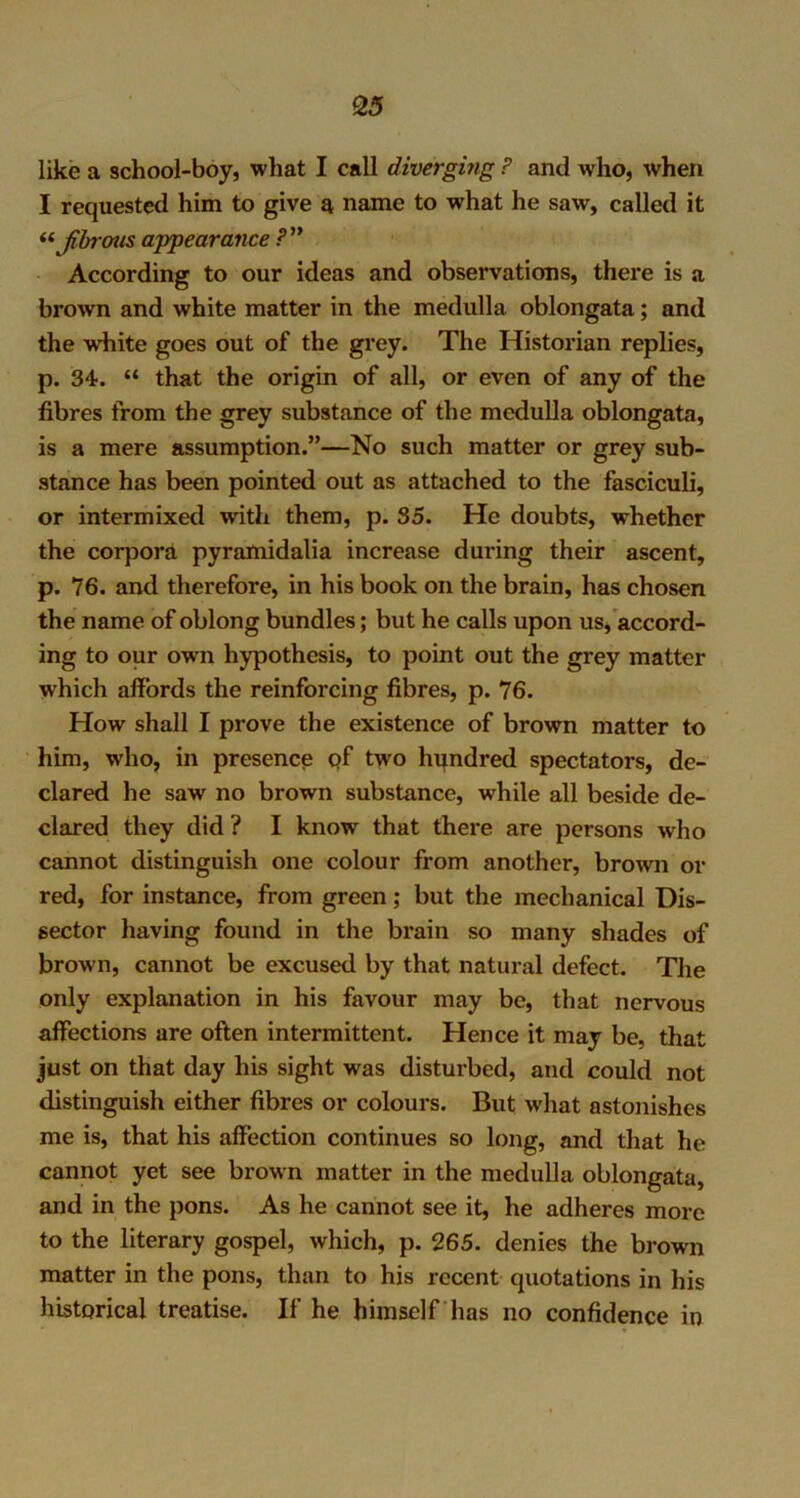 like a school-boy, what I call diverging P and who, when I requested him to give a name to what he saw, called it “ fibrous appearance P” According to our ideas and observations, there is a brown and white matter in the medulla oblongata; and the white goes out of the grey. The Historian replies, p. 34. “ that the origin of all, or even of any of the fibres from the grey substance of the medulla oblongata, is a mere assumption.”—No such matter or grey sub- stance has been pointed out as attached to the fasciculi, or intermixed with them, p. 35. He doubts, whether the corpora pyramidalia increase during their ascent, p. 76. and therefore, in his book on the brain, has chosen the name of oblong bundles; but he calls upon us, accord- ing to our owrn hypothesis, to point out the grey matter which affords the reinforcing fibres, p. 76. How shall I prove the existence of brown matter to him, who, in presence pf two hundred spectators, de- clared he saw no brown substance, while all beside de- clared they did ? I know that there are persons who cannot distinguish one colour from another, brown or red, for instance, from green; but the mechanical Dis- sector having found in the brain so many shades of brown, cannot be excused by that natural defect. The only explanation in his favour may be, that nervous affections are often intermittent. Hence it may be, that just on that day his sight was disturbed, and could not distinguish either fibres or colours. But w'hat astonishes me is, that his affection continues so long, and that he cannot yet see brown matter in the medulla oblongata, and in the pons. As he cannot see it, he adheres more to the literary gospel, which, p. 265. denies the brown matter in the pons, than to his recent quotations in his historical treatise. If he himself has no confidence in