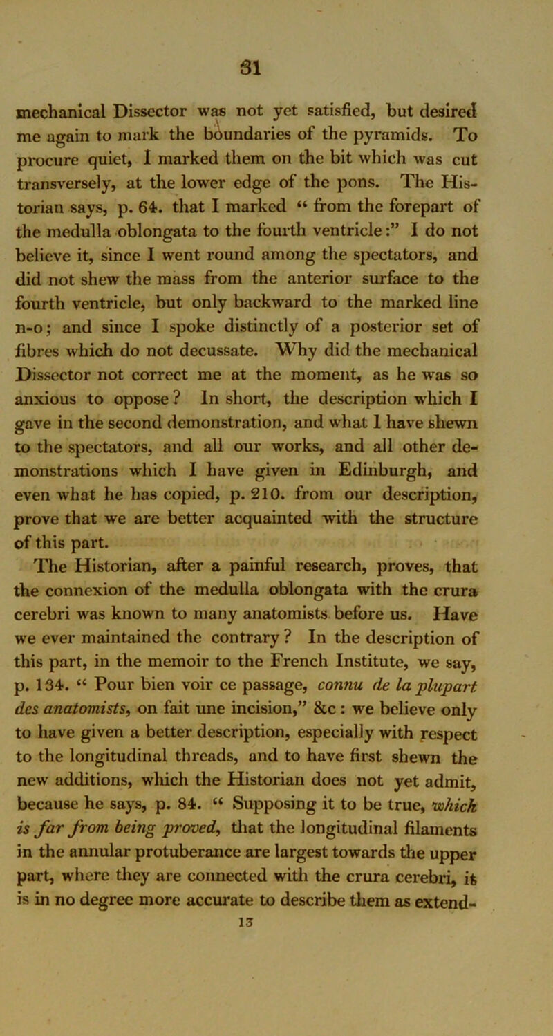 SI mechanical Dissector was not yet satisfied, but desired me again to mark the boundaries of the pyramids. To procure quiet, I marked them on the bit which was cut transversely, at the lower edge of the pons. The His- torian says, p. 64. that I marked “ from the forepart of the medulla oblongata to the fourth ventricleI do not believe it, since I went round among the spectators, and did not shew the mass from the anterior surface to the fourth ventricle, but only backward to the marked line n-o; and since I spoke distinctly of a posterior set of fibres which do not decussate. Why did the mechanical Dissector not correct me at the moment, as he w'as so anxious to oppose ? In short, the description which I gave in the second demonstration, and what 1 have shewn to the spectators, and all our works, and all other de- monstrations which I have given in Edinburgh, and even what he has copied, p. 210. from our description, prove that we are better acquainted with the structure of this part. The Historian, after a painful research, proves, that the connexion of the medulla oblongata with the crura cerebri was known to many anatomists before us. Have we ever maintained the contrary ? In the description of this part, in the memoir to the French Institute, we say, p. 134. “ Pour bien voir ce passage, connu de la plupart des anatomists, on fait une incision,” &c : we believe only to have given a better description, especially with respect to the longitudinal threads, and to have first shewn the new additions, which the Historian does not yet admit, because he says, p. 84. “ Supposing it to be true, which is far from being proved, that the longitudinal filaments in the annular protuberance are largest towards the upper part, where they are connected with the crura cerebri, it is in no degree more accurate to describe them as extend- 15