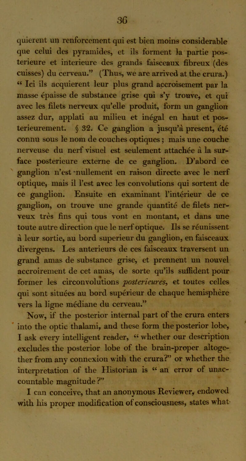 quierent un rcnforcement qui est bien moins considerable que celui des pyramides, et ils forment la partie pos- terieure et interieure des grands faisceaux fibreux (des cuisses) du cerveau.” (Thus, we are arrived at the crura.) “ Ici ils acquierent leur plus grand accroisement par la masse epaisse de substance grise qui s’y trouve, et qui avec les filets nerveux qu’elle produit, form un ganglion assez dur, applati au milieu et inegal en haut et pos- terieurement. § 32. Ce ganglion a jusqu’a present, ete connu sous le nom de couches optiques; mais une couche nerveuse du nerf visuel est seulement attachee a la sur- face posterieure externe de ce ganglion. D’abord ce ganglion n’est -nullement en raison directe avec le nerf optique, mais il l’est avec les convolutions qui sortent de ce ganglion. Ensuite en examinant l’interieur de ce ganglion, on trouve une grande quantite de filets ner- veux tres fins qui tous vont en montant, et dans une toute autre direction que le nerf optique. Ils se reunissent a leur sortie, au bord superieur du ganglion, en faisceaux divergens. Les anterieurs de ces faisceaux traversent un grand anias de substance grise, et prcnnent un nouvel accroirement de cet anias, de sorte qu’ils suffident pour former les circonvolutions posterieures, et toutes celles qui sont situees au bord superieur de chaque hemisphere vers la liffne mediane du cerveau.” Now, it' the posterior internal part of the crura enters ' into the optic thalami, and these form the posterior lobe, I ask every intelligent reader, “ whether our description excludes the posterior lobe of the brain-proper altoge- ther from any connexion with the crura?” or whether the interpretation of the Historian is « an error of unac- countable magnitude ?” I can conceive, that an anonymous Reviewer, endowed with his proper modification of consciousness, states what-