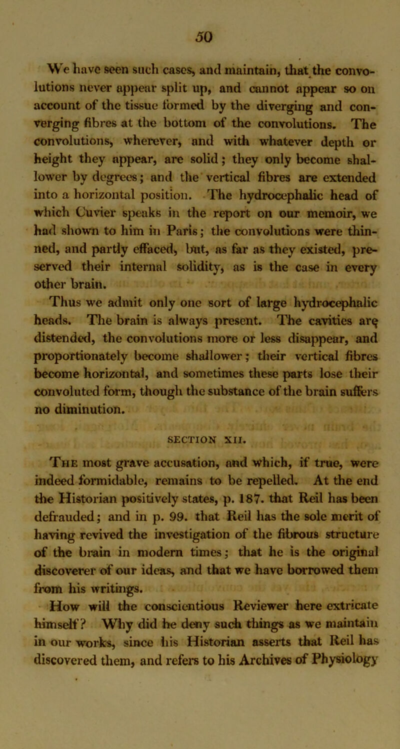 We have seen such cases, and maintain, that the convo- lutions never appear split up, and cannot appear so on account of the tissue formed by the diverging and con- verging fibres at the bottom of the convolutions. The convolutions, wherever, and with whatever depth or height they appear, are solid; they only become shal- lower by degrees; and the vertical fibres are extended into a horizontal position. The hydrocephalic head of which Cuvier speaks in the report on our memoir, we had shown to him in Paris; the convolutions were thin- ned, and partly effaced, but, as far as they existed, pre- served their internal solidity, as is the case in every other brain. Thus we admit only one sort of large hydrocephalic heads. The brain is always present. The cavities ar^ distended, the convolutions more or less disappear, and proportionately become shallower; their vertical fibres become horizontal, and sometimes these parts lose their convoluted form, though the substance of the brain suffers no diminution. SECTION XII. The most grave accusation, and which, if true, were indeed formidable, remains to be repelled. At the end the Historian positively states, p. 187. that Reil has been defrauded; and in p. 99. that Reil has the sole merit of having revived the investigation of the fibrous structure of the brain in modern times; that he is the original discoverer of our ideas, and that we have borrowed them from his writings. How will the conscientious Reviewer here extricate himself? Why did he deny such things as we maintain in our works, since his Historian asserts that Reil has discovered them, and refers to his Archives of Physiology