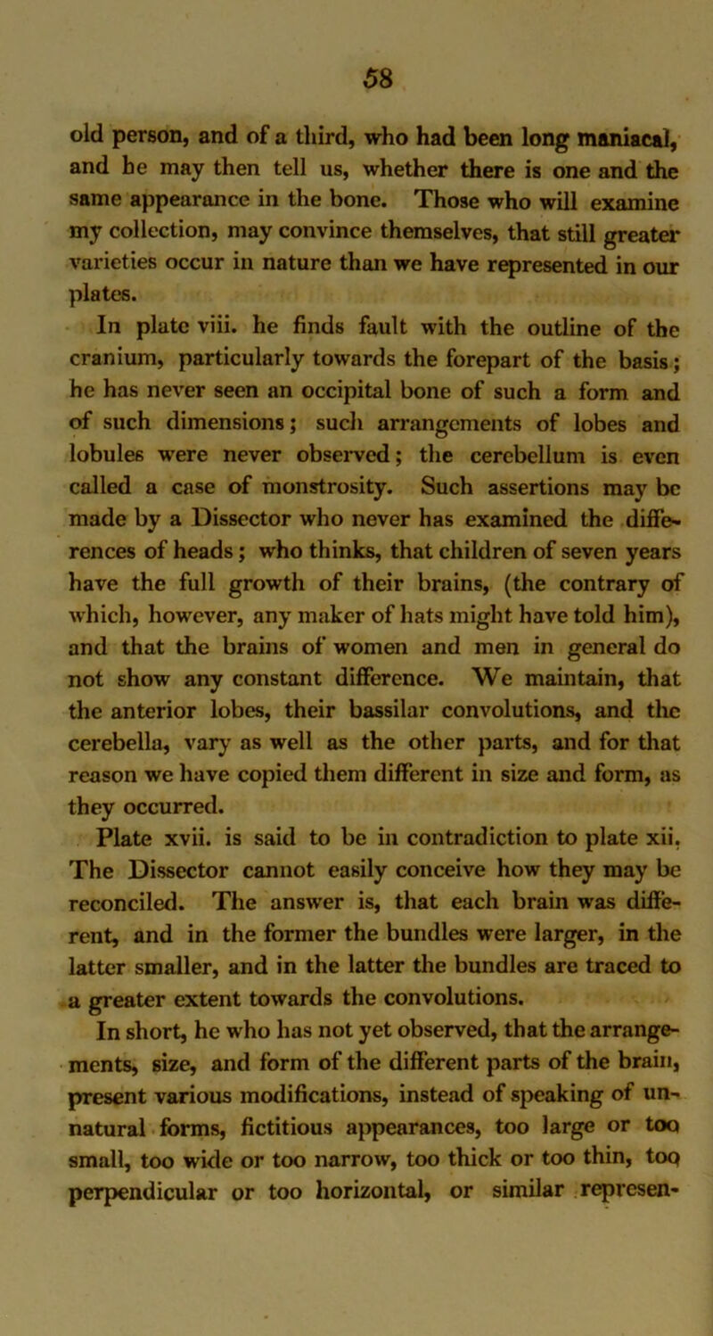 old person, and of a third, who had been long maniacal, and he may then tell us, whether there is one and the same appearance in the bone. Those who will examine my collection, may convince themselves, that still greater varieties occur in nature than we have represented in our plates. In plate viii. he finds fault with the outline of the cranium, particularly towards the forepart of the basis; he has never seen an occipital bone of such a form and of such dimensions; such arrangements of lobes and lobules were never observed; the cerebellum is even called a case of monstrosity. Such assertions may be made by a Dissector who never has examined the differ rences of heads; who thinks, that children of seven years have the full growth of their brains, (the contrary of which, however, any maker of hats might have told him), and that the brains of women and men in general do not show any constant difference. We maintain, that the anterior lobes, their bassilar convolutions, and the cerebella, vary as well as the other parts, and for that reason we have copied them different in size and form, as they occurred. Plate xvii. is said to be in contradiction to plate xii. The Dissector cannot easily conceive how they may be reconciled. The answer is, that each brain was diffe- rent, and in the former the bundles were larger, in the latter smaller, and in the latter the bundles are traced to a greater extent towards the convolutions. In short, he who has not yet observed, that the arrange- ments, size, and form of the different parts of the brain, present various modifications, instead of speaking of un- natural forms, fictitious appearances, too large or too small, too wide or too narrow, too thick or too thin, top perpendicular or too horizontal, or similar represen-