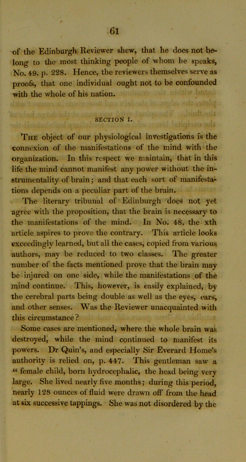 of the Edinburgh Reviewer shew, that he does not be- long to the most thinking people of whom he speaks, No. 4-9. p- 228. Hence, the reviewers themselves serve as proofs, that one individual ought not to be confounded with the whole of his nation. SECTION I. The object of our physiological investigations is the connexion of the manifestations of the mind with the organization. In this respect we maintain, that in this life the mind cannot manifest any power without the in- strumentality of brain; and that each sort of manifesta- tions depends on a peculiar part of the brain. The literary tribunal of Edinburgh does not yet agree with the proposition, that the brain is necessary to the manifestations of the mind. In No. 48. the xth article aspires to prove the contrary. This article looks exceedingly learned, but all the cases, copied from various authors, may be reduced to two classes. The greater number of the facts mentioned prove that the brain may be injured on one side, while the manifestations of the mind continue. This, however, is easily explained, by the cerebral parts being double as well as the eyes, ears, and other senses. Was the Reviewer unacquainted with this circumstance? Some cases are mentioned, where the whole brain was destroyed, while the mind continued to manifest its powers. Dr Quin’s, and especially Sir Everard Home’s authority is relied on, p. 447. This gentleman saw a “ female child, born hydrocephalic, the head being very large. She lived nearly five months; during this period, nearly 128 ounces of fluid were drawn off* from the head at six successive tappings. She was not disordered by the