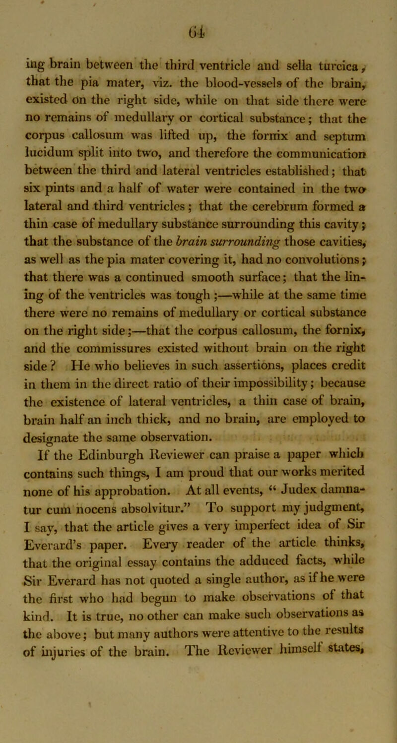 ing brain between the third ventricle and sella turcica, that the pia mater, viz. the blood-vessels of the brain, existed On the right side, while on that side there were no remains of medullary or cortical substance; that the corpus callosum was lifted up, the fornix and septum lucidum split into two, and therefore the communication between the third and lateral ventricles established; that six pints and a half of water were contained in the two lateral and third ventricles ; that the cerebrum formed a thin case of medullary substance surrounding this cavity; that the substance of the brain surrounding those cavities, as well as the pia mater covering it, had no convolutions; that there was a continued smooth surface; that the lin- ing of the ventricles was tough ;—while at the same time there were no remains of medullary or cortical substance on the right side;—that the corpus callosum, the fornix, and the commissures existed without brain on the right side ? He who believes in such assertions, places credit in them in the direct ratio of their impossibility; because the existence of lateral ventricles, a thin case of brain, brain half an inch thick, and no brain, are employed to designate the same observation. If the Edinburgh Reviewer can praise a paper which contains such things, I am proud that our works merited none of his approbation. At all events, “ Judex damna- tur cum nocens absolvitur.” To support my judgment, I say, that the article gives a very imperfect idea of Sir Everard’s paper. Every reader of the article thinks, that the original essay contains the adduced facts, while Sir Everard has not quoted a single author, as if he were the first who had begun to make observations of that kind. It is true, no other can make such observations as the above; but many authors were attentive to the results of injuries of the brain. The Reviewer himself states.