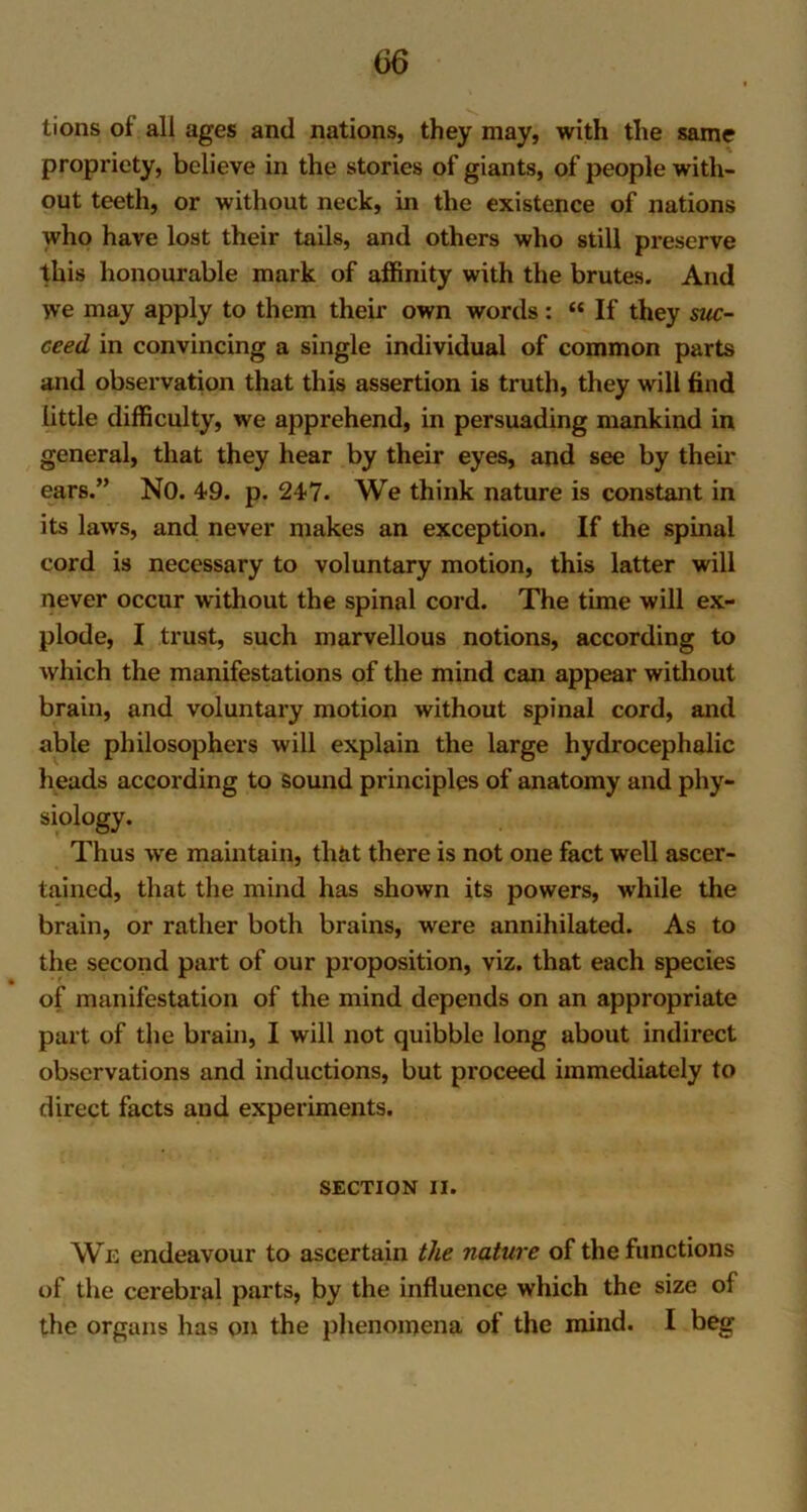 tions of all ages and nations, they may, with the same propriety, believe in the stories of giants, of people with- out teeth, or without neck, in the existence of nations who have lost their tails, and others who still preserve this honourable mark of affinity with the brutes. And we may apply to them their own words : “ If they suc- ceed in convincing a single individual of common parts and observation that this assertion is truth, they will find little difficulty, we apprehend, in persuading mankind in general, that they hear by their eyes, and see by their ears.” NO. 49. p. 247. We think nature is constant in its laws, and never makes an exception. If the spinal cord is necessary to voluntary motion, this latter will never occur without the spinal cord. The time will ex- plode, I trust, such marvellous notions, according to which the manifestations of the mind can appear without brain, and voluntary motion without spinal cord, and able philosophers will explain the large hydrocephalic heads according to sound principles of anatomy and phy- siology. Thus we maintain, that there is not one fact well ascer- tained, that the mind has shown its powers, while the brain, or rather both brains, were annihilated. As to the second part of our proposition, viz. that each species of manifestation of the mind depends on an appropriate part of the brain, I will not quibble long about indirect observations and inductions, but proceed immediately to direct facts and experiments. SECTION II. We endeavour to ascertain the nature of the functions of the cerebral parts, by the influence which the size of