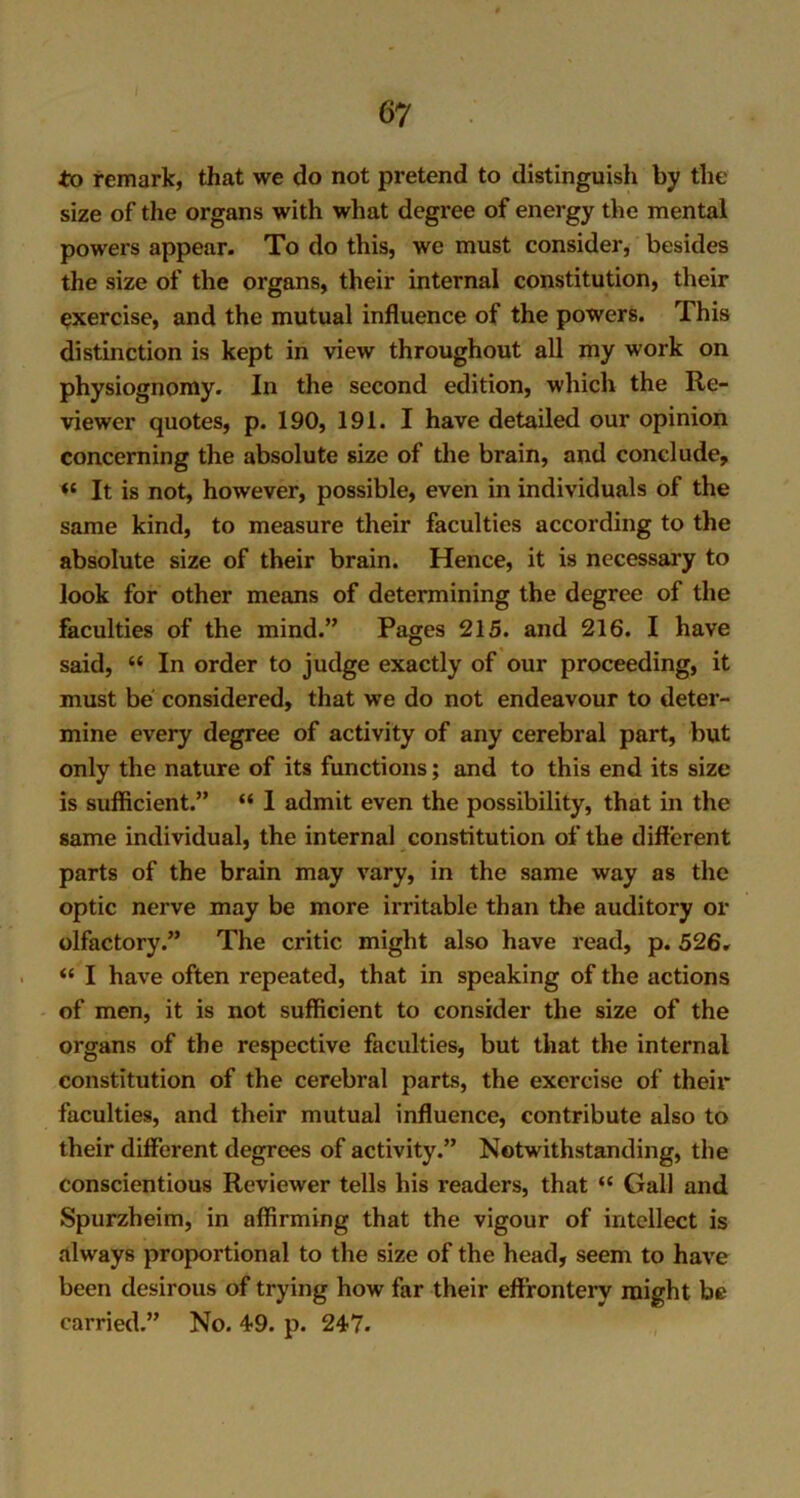 to remark, that we do not pretend to distinguish by the size of the organs with what degree of energy the mental powers appear. To do this, we must consider, besides the size of the organs, their internal constitution, their exercise, and the mutual influence of the powers. This distinction is kept in view throughout all my work on physiognomy. In the second edition, which the Re- viewer quotes, p. 190, 191. I have detailed our opinion concerning the absolute size of the brain, and conclude, *£ It is not, however, possible, even in individuals of the same kind, to measure their faculties according to the absolute size of their brain. Hence, it is necessary to look for other means of determining the degree of the faculties of the mind.” Pages 215. and 216. I have said, “ In order to judge exactly of our proceeding, it must be considered, that we do not endeavour to deter- mine every degree of activity of any cerebral part, but only the nature of its functions; and to this end its size is sufficient.” “ I admit even the possibility, that in the same individual, the internal constitution of the different parts of the brain may vary, in the same way as the optic nerve may be more irritable than the auditory or olfactory.” The critic might also have read, p. 526. “ I have often repeated, that in speaking of the actions of men, it is not sufficient to consider the size of the organs of the respective faculties, but that the internal constitution of the cerebral parts, the exercise of their faculties, and their mutual influence, contribute also to their different degrees of activity.” Notwithstanding, the conscientious Reviewer tells his readers, that “ Gall and Spurzheim, in affirming that the vigour of intellect is always proportional to the size of the head, seem to have been desirous of trying how far their effrontery might be carried.” No. 49. p. 247.