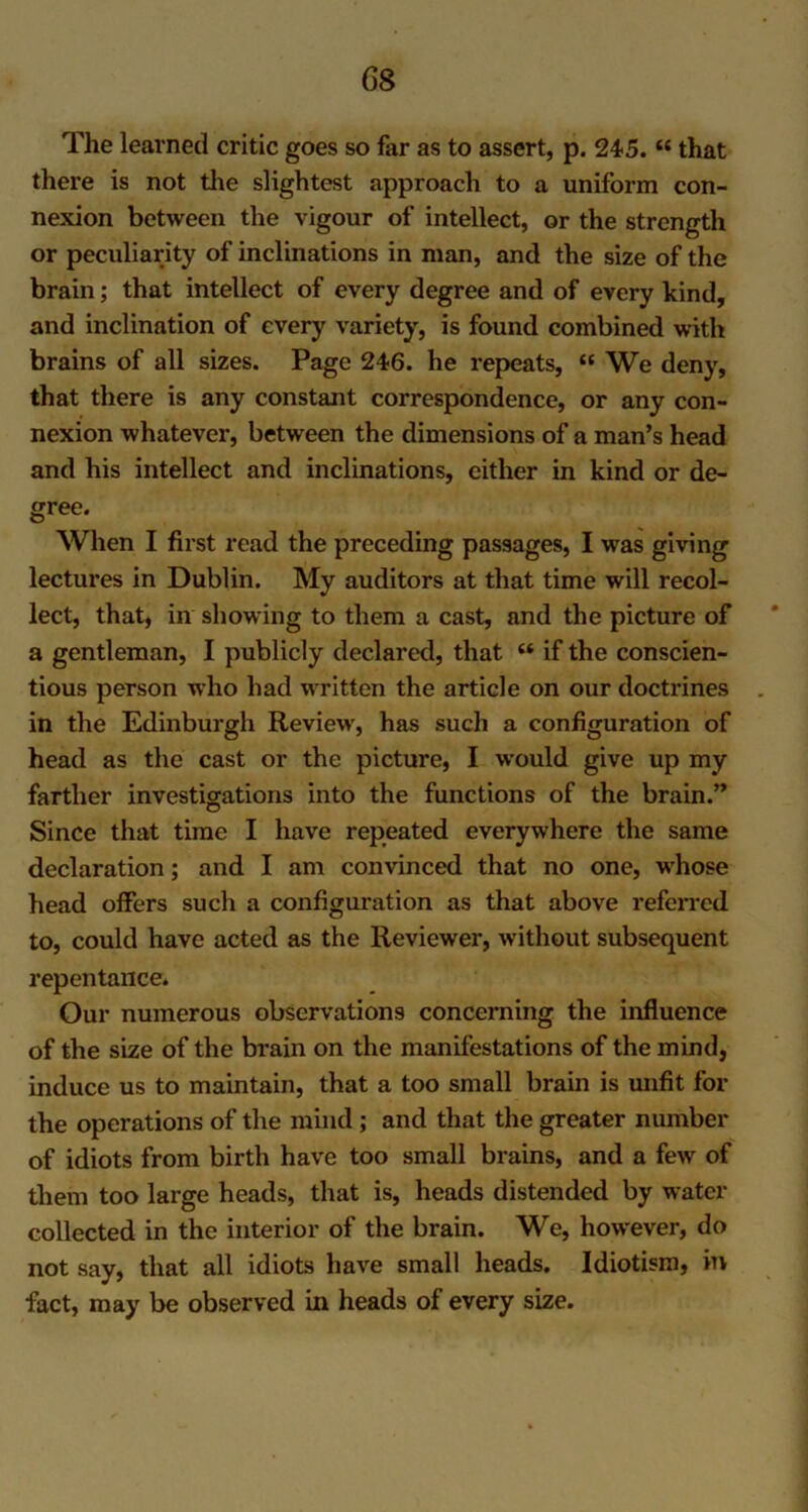 G8 The learned critic goes so far as to assert, p. 245. “ that there is not the slightest approach to a uniform con- nexion between the vigour of intellect, or the strength or peculiarity of inclinations in man, and the size of the brain; that intellect of every degree and of every kind, and inclination of every variety, is found combined with brains of all sizes. Page 246. he repeats, « We deny, that there is any constant correspondence, or any con- nexion whatever, between the dimensions of a man’s head and his intellect and inclinations, either in kind or de- gree. When I first read the preceding passages, I was giving lectures in Dublin. My auditors at that time will recol- lect, that, in showing to them a cast, and the picture of a gentleman, I publicly declared, that £t if the conscien- tious person who had written the article on our doctrines in the Edinburgh Review, has such a configuration of head as the cast or the picture, I would give up my farther investigations into the functions of the brain.” Since that time I have repeated everywhere the same declaration; and I am convinced that no one, whose head offers such a configuration as that above referred to, could have acted as the Reviewer, without subsequent repentance. Our numerous observations concerning the influence of the size of the brain on the manifestations of the mind, induce us to maintain, that a too small brain is unfit for the operations of the mind; and that the greater number of idiots from birth have too small brains, and a few of them too large heads, that is, heads distended by water collected in the interior of the brain. We, however, do not say, that all idiots have small heads. Idiotism, in fact, may be observed in heads of every size.