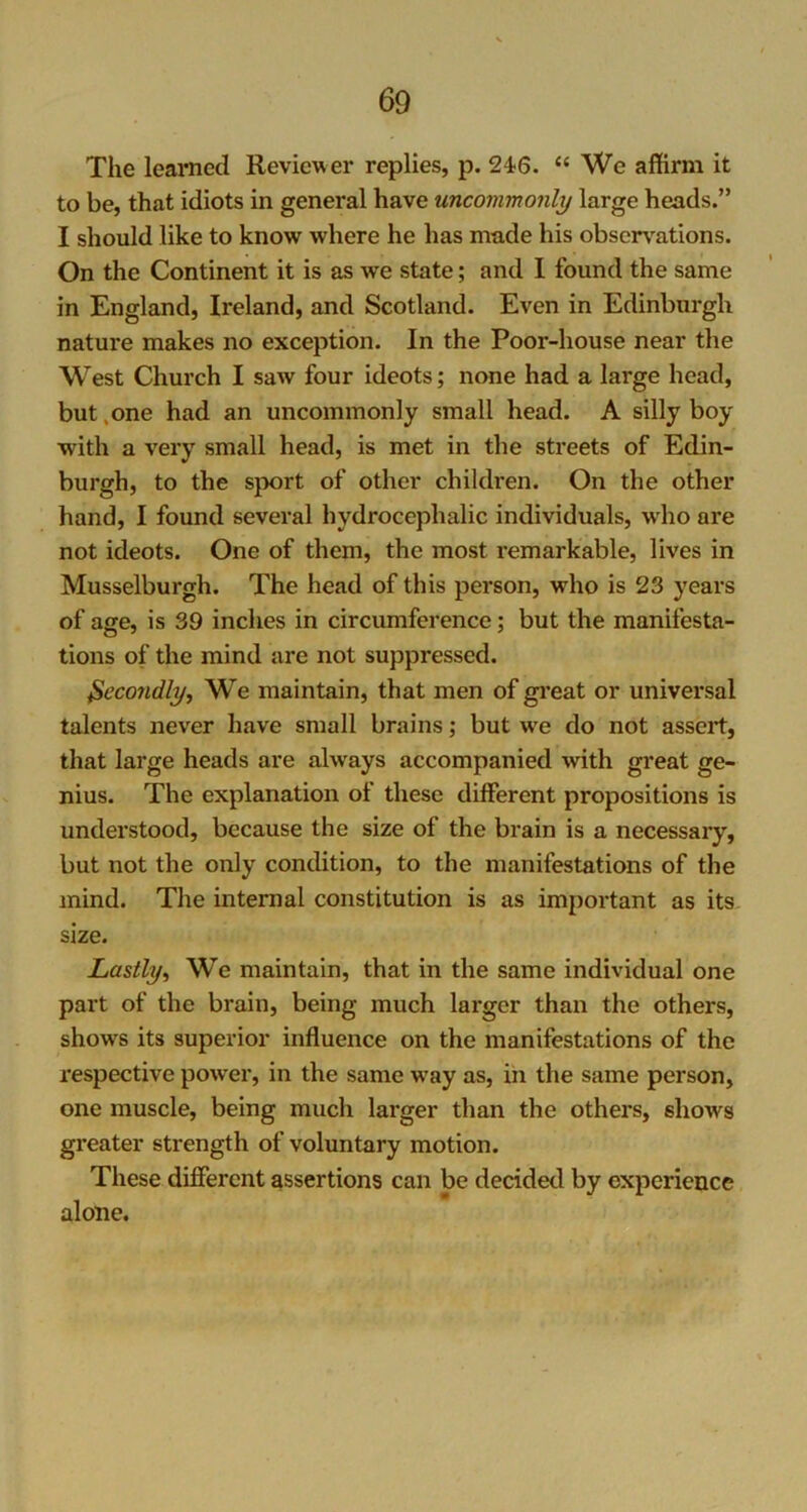 The learned Reviewer replies, p. 24?6. “ We affirm it to be, that idiots in general have uncommonly large heads.” I should like to know where he has made his observations. On the Continent it is as we state; and I found the same in England, Ireland, and Scotland. Even in Edinburgh nature makes no exception. In the Poor-house near the West Church I saw four ideots; none had a large head, but,one had an uncommonly small head. A silly boy with a very small head, is met in the streets of Edin- burgh, to the sport of other children. On the other hand, I found several hydrocephalic individuals, who are not ideots. One of them, the most remarkable, lives in Musselburgh. The head of this person, who is 23 years of age, is 39 inches in circumference; but the manifesta- tions of the mind are not suppressed. Secondly, We maintain, that men of great or universal talents never have small brains; but we do not assert, that large heads are always accompanied with great ge- nius. The explanation of these different propositions is understood, because the size of the brain is a necessary, but not the only condition, to the manifestations of the mind. The internal constitution is as important as its size. Lastly, We maintain, that in the same individual one part of the brain, being much larger than the others, shows its superior influence on the manifestations of the respective power, in the same way as, in the same person, one muscle, being much larger than the others, shows greater strength of voluntary motion. These different assertions can be decided by experience alone.