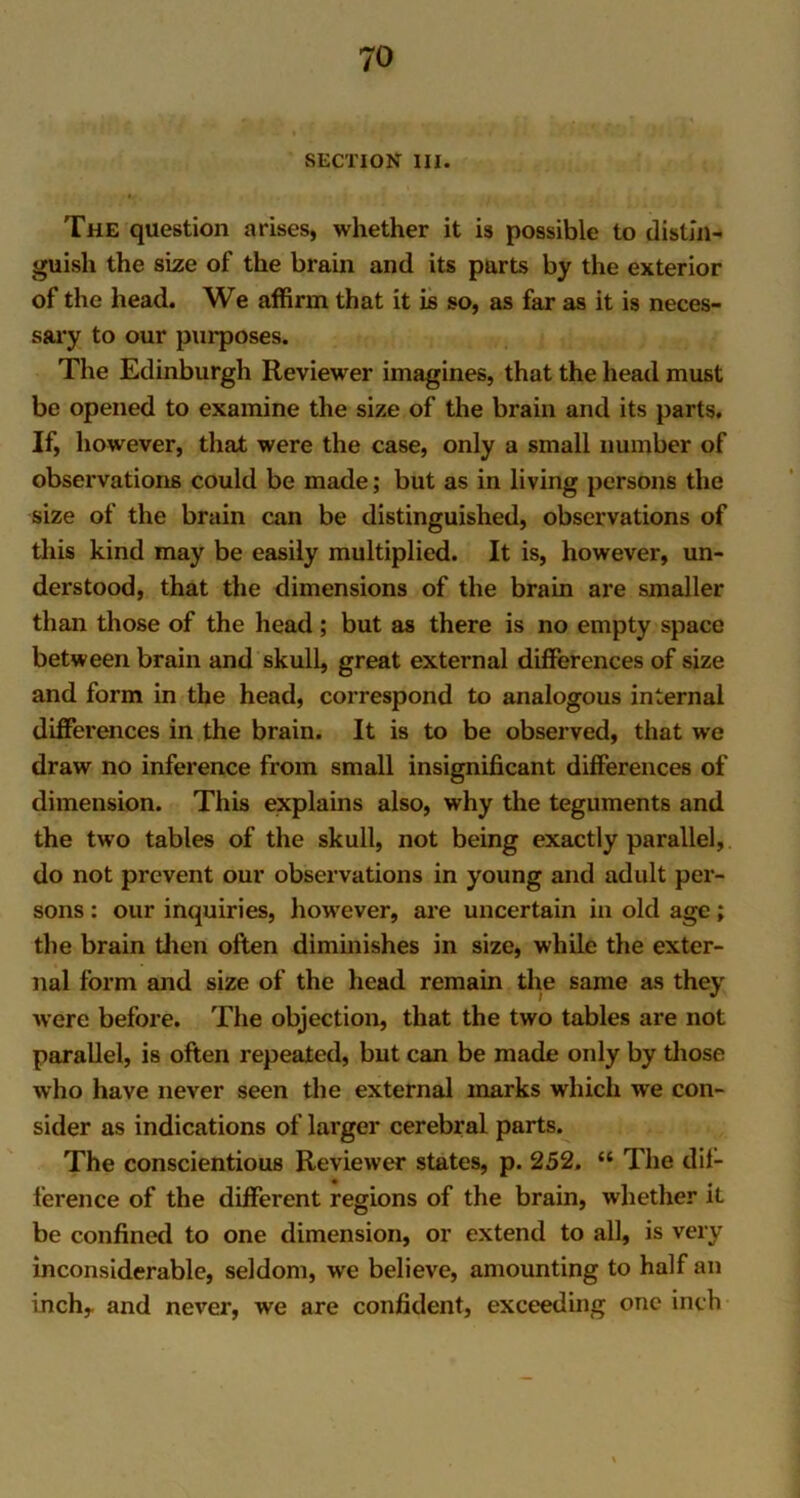 SECTION III. The question arises, whether it is possible to distin- guish the size of the brain and its parts by the exterior of the head. We affirm that it is so, as far as it is neces- sary to our purposes. The Edinburgh Reviewer imagines, that the head must be opened to examine the size of the brain and its parts. If, however, that were the case, only a small number of observations could be made; but as in living persons the size of the brain can be distinguished, observations of this kind may be easily multiplied. It is, however, un- derstood, that the dimensions of the brain are smaller than those of the head ; but as there is no empty space between brain and skull, great external differences of size and form in the head, correspond to analogous internal differences in the brain. It is to be observed, that we draw no inference from small insignificant differences of dimension. This explains also, why the teguments and the two tables of the skull, not being exactly parallel, do not prevent our observations in young and adult per- sons : our inquiries, howrever, are uncertain in old age; the brain then often diminishes in size, while the exter- nal form and size of the head remain the same as they were before. The objection, that the two tables are not parallel, is often repeated, but can be made only by those who have never seen the external marks which we con- sider as indications of larger cerebral parts. The conscientious Reviewer states, p. 252. “ The dif- ference of the different regions of the brain, whether it be confined to one dimension, or extend to all, is very inconsiderable, seldom, we believe, amounting to half an inch, and never, we are confident, exceeding one inch