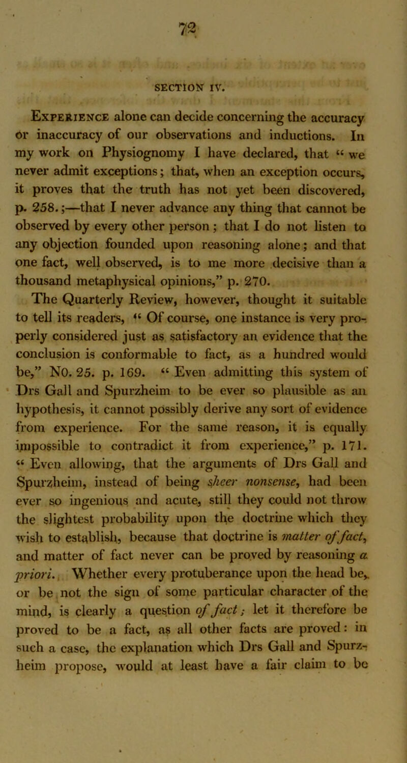 SECTION IV. Experience alone can decide concerning the accuracy or inaccuracy of our observations and inductions. In my work on Physiognomy I have declared, that “ we never admit exceptions; that, when an exception occurs, it proves that the truth has not yet been discovered, p. 258.;—that I never advance any thing that cannot be observed by every other person ; that I do not listen to any objection founded upon reasoning alone; and that one fact, well observed, is to me more decisive than a thousand metaphysical opinions,” p. 270. The Quarterly Review, however, thought it suitable to tell its readers, <c Of course, one instance is very pro- perly considered just as satisfactory an evidence that the conclusion is conformable to fact, as a hundred would be,” NO. 25. p. 169. “ Even admitting this system of Drs Gall and Spurzheim to be ever so plausible as an hypothesis, it cannot possibly derive any sort of evidence from experience. For the same reason, it is equally impossible to contradict it from experience,” p. 171. “ Even allowing, that the arguments of Drs Gall and Spurzheim, instead of being sheer nonsense, had been ever so ingenious and acute, still they could not throw the slightest probability upon the doctrine which they wish to establish., because that doctrine is matter of fact, and matter of fact never can be proved by reasoning a priori. Whether every protuberance upon the head be,, or be not the sign of some particular character of the mind, is clearly a question of fact; let it therefore be proved to be a fact, as all other facts are proved: in such a case, the explanation which Drs Gall and Spurz- heim propose, would at least have a fair claim to be