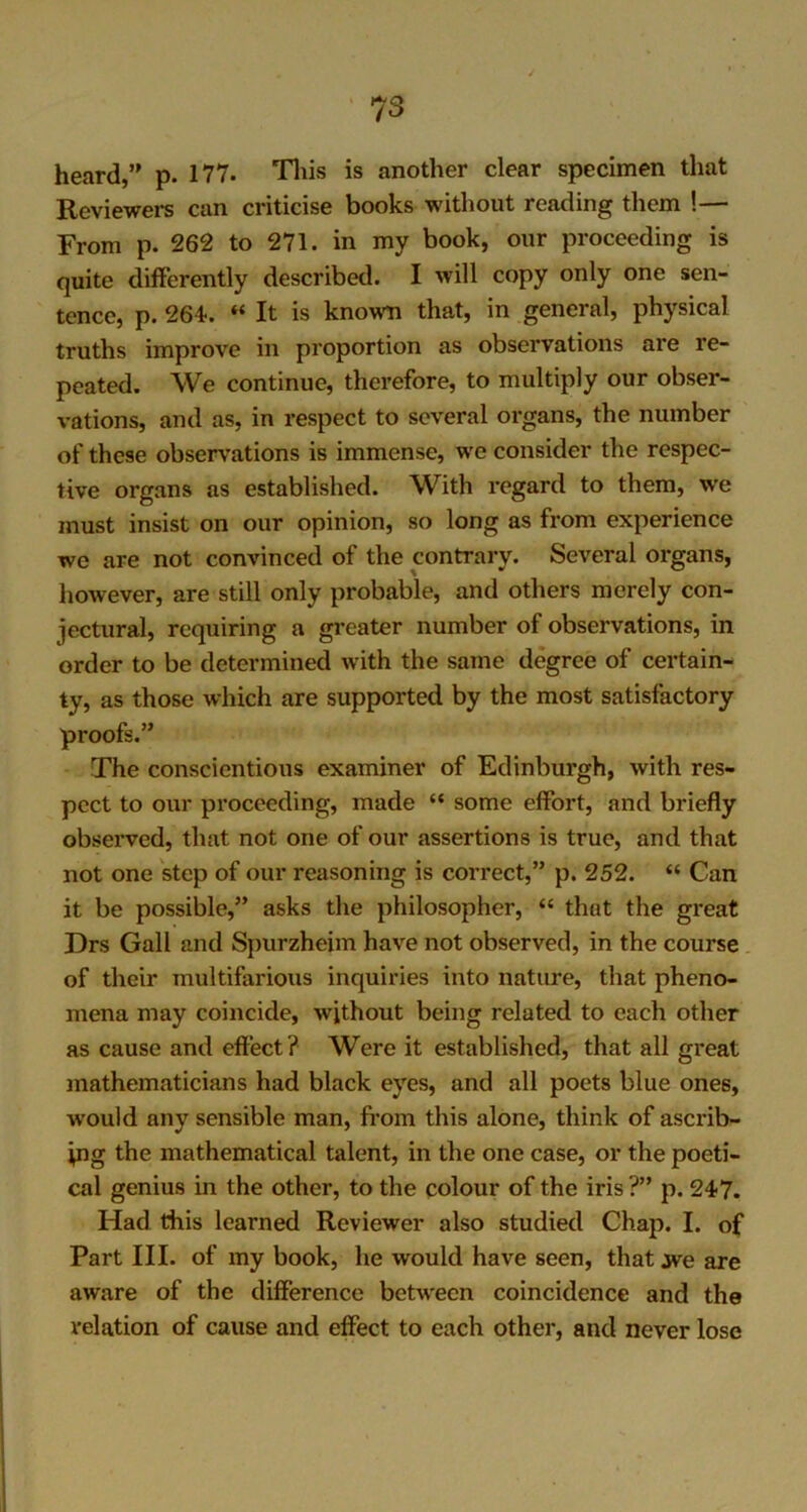 heard,” p. 177* This is another clear specimen that Reviewers can criticise books without reading them !— From p. 262 to 271. in my book, our proceeding is quite differently described. I will copy only one sen- tence, p. 264-. “ It is known that, in general, physical truths improve in proportion as observations are re- peated. We continue, therefore, to multiply our obser- vations, and as, in respect to several organs, the number of these observations is immense, we consider the respec- tive organs as established. With regard to them, w'e must insist on our opinion, so long as from experience we are not convinced of the contrary. Several organs, however, are still only probable, and others merely con- jectural, requiring a greater number of observations, in order to be determined with the same degree of certain- ty, as those which are supported by the most satisfactory proofs.” The conscientious examiner of Edinburgh, with res- pect to our proceeding, made “ some effort, and briefly observed, that not one of our assertions is true, and that not one step of our reasoning is correct,” p. 252. “ Can it be possible,” asks the philosopher, “ that the great Drs Gall and Spurzheim have not observed, in the course of their multifarious inquiries into natime, that pheno- mena may coincide, without being related to each other as cause and effect? Were it established, that all great mathematicians had black eyes, and all poets blue ones, would any sensible man, from this alone, think of ascrib- ing the mathematical talent, in the one case, or the poeti- cal genius in the other, to the colour of the iris ?” p. 247. Had this learned Reviewer also studied Chap. I. of Part III. of my book, he would have seen, that we are aware of the difference between coincidence and the relation of cause and effect to each other, and never lose