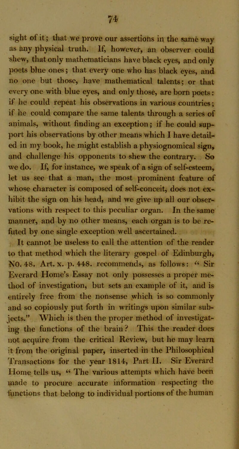 sight of it; that we prove our assertions in the same way as any physical truth. If, however, an observer could shew, that only mathematicians have black eyes, and only poets blue ones; that every one who has black eyes, and no one but those, have mathematical talents; or that every one with blue eyes, and only those, are born poets: if he could repeat his observations in various countries; if he could compare the same talents through a series of animals, without finding an exception; if he could sup- port his observations by other means which I have detail- ed in my book, he might establish a physiognomical sign, and challenge his opponents to shew the contrary. So we do. If, for instance, we speak of a sign of self-esteem, let us see that a man, the most prominent feature of whose character is composed of self-conceit, does not ex- hibit the sign on his head, and we give up all our obser- vations with respect to this peculiar organ. In the same manner, and by no other means, each organ is to be re- futed by one single exception well ascertained. It cannot be useless to call the attention of the reader to that method which the literary gospel of Edinburgh, NO. 48. Art. x. p. 448. recommends, as follows: u Sir Everard Home’s Essay not only possesses a proper me- thod of investigation, but sets an example of it, and is entirely free from the nonsense which is so commonly and so copiously put forth in writings upon similar sub- jects.” Which is then the proper method of investigat- ing the functions of the brain ? This the reader does not acquire from the critical Review, but he may learn it from the original paper, inserted in the Philosophical Transactions for the year 1814, Part II. Sir Everard Home tells us, “ The various attempts which have been made to procure accurate information respecting the functions that belong to individual portions of the human