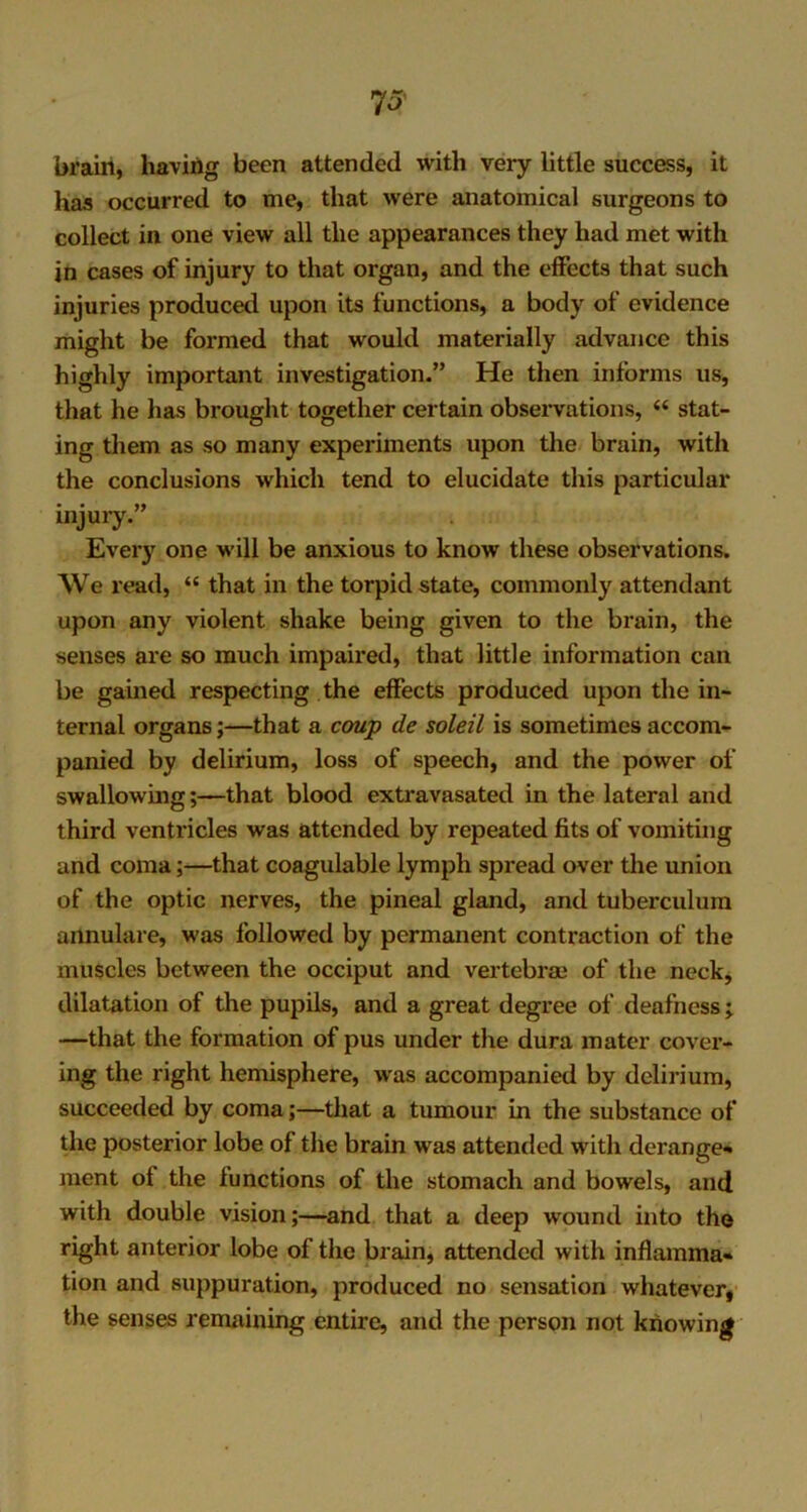 brain, having been attended with very little success, it has occurred to me, that were anatomical surgeons to collect in one view all the appearances they had met with in cases of injury to that organ, and the effects that such injuries produced upon its functions, a body of evidence might be formed that would materially advance this highly important investigation.” He then informs us, that he has brought together certain observations, “ stat- ing them as so many experiments upon the brain, with the conclusions which tend to elucidate this particular injury.” Every one will be anxious to know these observations. We read, “ that in the torpid state, commonly attendant upon any violent shake being given to the brain, the senses are so much impaired, that little information can be gained respecting the effects produced upon the in- ternal organs;—that a coup de soleil is sometimes accom- panied by delirium, loss of speech, and the power of swallowing;—that blood extravasated in the lateral and third ventricles was attended by repeated fits of vomiting and coma;—that coagulable lymph spread over the union of the optic nerves, the pineal gland, and tuberculum annulare, was followed by permanent contraction of the muscles between the occiput and vertebrae of the neck, dilatation of the pupils, and a great degree of deafness ; —that the formation of pus under the dura mater cover- ing the right hemisphere, was accompanied by delirium, succeeded by coma;—that a tumour in the substance of the posterior lobe of the brain was attended with derange- ment of the functions of the stomach and bowels, and with double vision;—and that a deep wound into the right anterior lobe of the brain, attended with inflamma- tion and suppuration, produced no sensation whatever, the senses remaining entire, and the person not knowing