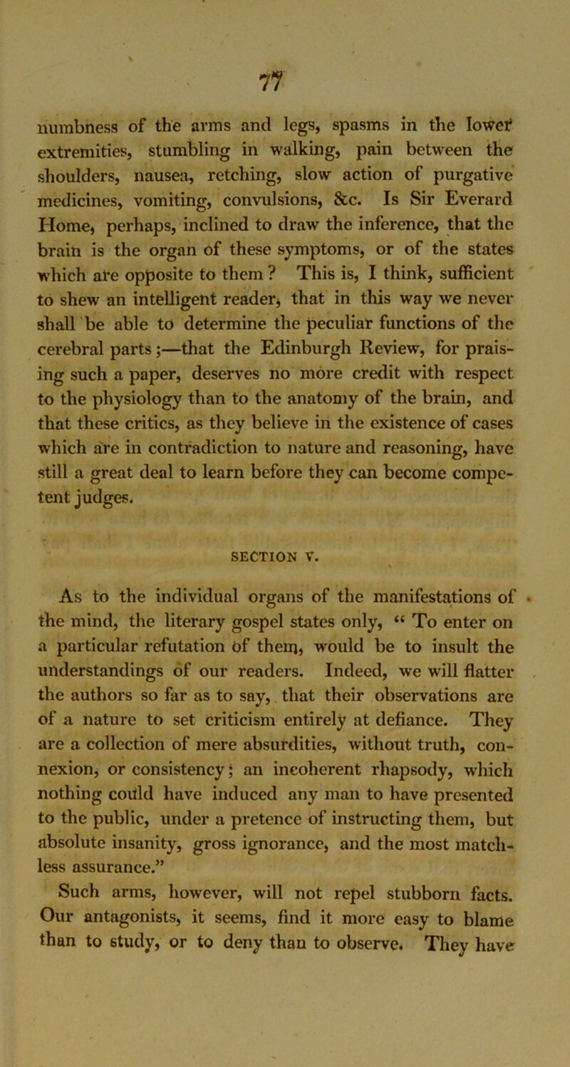 numbness of the arms and legs, spasms in the lower1 extremities, stumbling in walking, pain between the shoulders, nausea, retching, slow action of purgative medicines, vomiting, convulsions, See. Is Sir Everard Home) perhaps, inclined to draw the inference, that the brain is the organ of these symptoms, or of the states which are opposite to them ? This is, I think, sufficient to shew an intelligent reader) that in this way we never shall be able to determine the peculiar functions of the cerebral parts;—that the Edinburgh Review, for prais- ing such a paper, deserves no more credit with respect to the physiology than to the anatomy of the brain, and that these critics, as they believe in the existence of cases which are in contradiction to nature and reasoning, have still a great deal to learn before they can become compe- tent judges. section v. t As to the individual organs of the manifestations of • the mind, the literary gospel states only, “ To enter on a particular refutation of them5 would be to insult the understandings of our readers. Indeed, we will flatter the authors so far as to say, that their observations are of a nature to set criticism entirely at defiance. They are a collection of mere absurdities, without truth, con- nexion) or consistency; an incoherent rhapsody, which nothing could have induced any man to have presented to the public, under a pretence of instructing them, but absolute insanity, gross ignorance, and the most match- less assurance.” Such arms, however, will not repel stubborn facts. Our antagonists, it seems, find it more easy to blame than to study, or to deny than to observe. They have