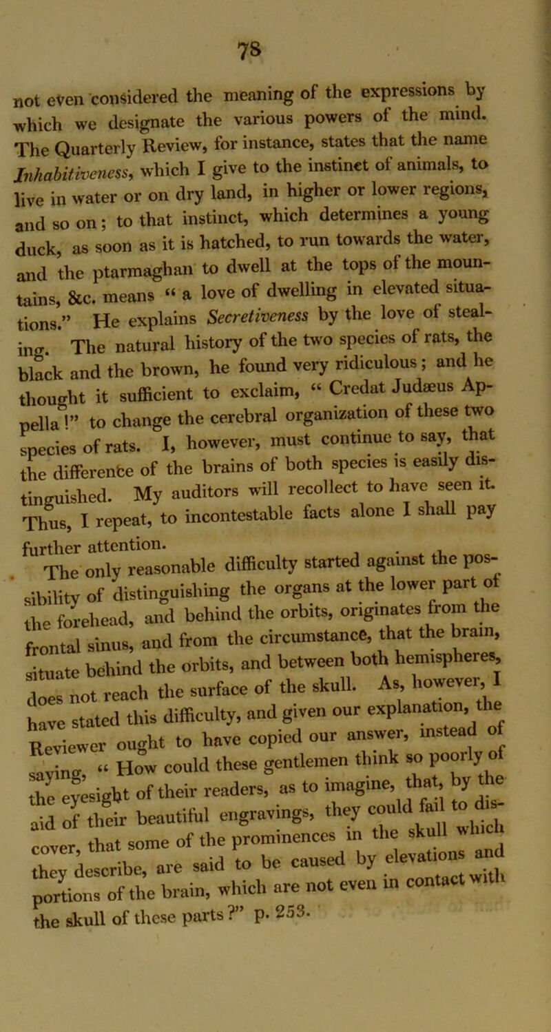 7S not even considered the meaning of the expressions by which we designate the various powers of the mind. The Quarterly Review, for instance, states that the name Jnhabitiveness, which I give to the instinct of animals, to live in water or on dry land, in higher or lower regions, and so on; to that instinct, which determines a young duck, as soon as it is hatched, to run towards the water, and the ptarmaghan to dwell at the tops of the moun- tains, &c. means “ a love of dwelling in elevated situa- tions.” He explains Secretiveness by the love ol steal- ing The natural history of the two species of rats, the black and the brown, he found very ridiculous ; and he thought it sufficient to exclaim, “ Credat Judaeus Ap- pellaV to change the cerebral organization of these two species of rats. I, however, must continue to say, that the difference of the brains of both species is easily dis- tinguished. My auditors will recollect to have seen it. Thus, I repeat, to incontestable facts alone I shall pay further attention. . . The only reasonable difficulty started against the pos- .Ability of distinguishing the organs at the lower part ot the forehead, and behind the orbits, ongmates from the frontal sinus, and from the circumstance, that the bran., situate behind the orbits, and between both hemispheres, does not reach the surface of the skull. As however I have stated this difficulty, and given our explanation, tl Reviewer ought to have copied our answer, instead savin*, “ How could these gentlemen think so P°“13' ° the eyesight of their readers, as to imagine, that, by the aid of their beautiful engravings, they could M to dis- tW some of the prominences in the skul cover, that some ot P elevations and they describe, are said to ne causeu y portions of the brain, which are not even in contact will the skull of these parts ?” p. 2j3.