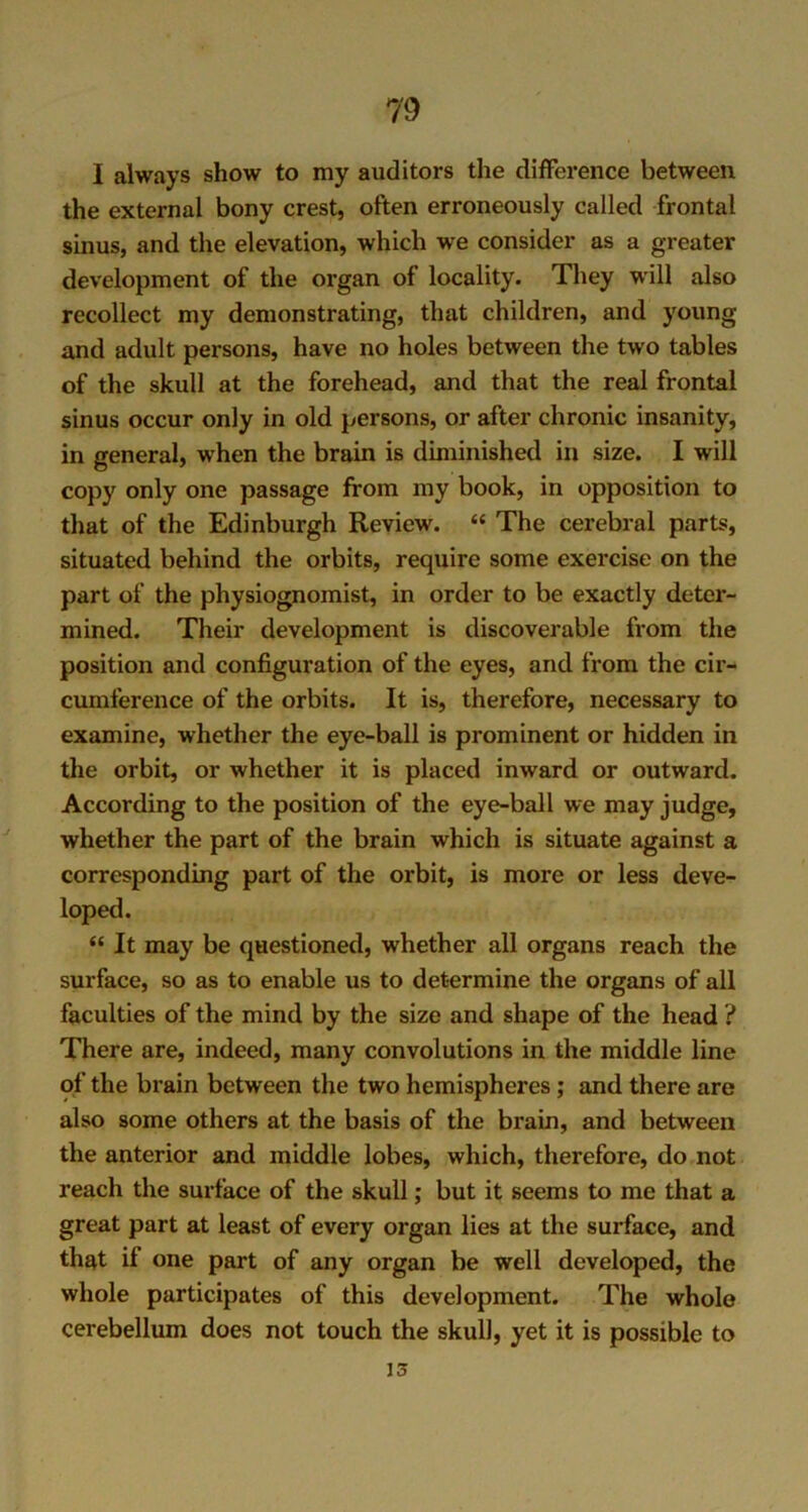 I always show to my auditors the difference between the external bony crest, often erroneously called frontal sinus, and the elevation, which we consider as a greater development of the organ of locality. They will also recollect my demonstrating, that children, and young and adult persons, have no holes between the two tables of the skull at the forehead, and that the real frontal sinus occur only in old persons, or after chronic insanity, in general, when the brain is diminished in size. I will copy only one passage from my book, in opposition to that of the Edinburgh Review. “ The cerebral parts, situated behind the orbits, require some exercise on the part of the physiognomist, in order to be exactly deter- mined. Their development is discoverable from the position and configuration of the eyes, and from the cir- cumference of the orbits. It is, therefore, necessary to examine, whether the eye-ball is prominent or hidden in the orbit, or whether it is placed inward or outward. According to the position of the eye-ball we may judge, whether the part of the brain which is situate against a corresponding part of the orbit, is more or less deve- loped. “ It may be questioned, whether all organs reach the surface, so as to enable us to determine the organs of all faculties of the mind by the size and shape of the head ? There are, indeed, many convolutions in the middle line of the brain between the two hemispheres; and there are also some others at the basis of the brain, and between the anterior and middle lobes, which, therefore, do not reach the surface of the skull; but it seems to me that a great part at least of every organ lies at the surface, and that if one part of any organ be well developed, the whole participates of this development. The whole cerebellum does not touch the skull, yet it is possible to 15