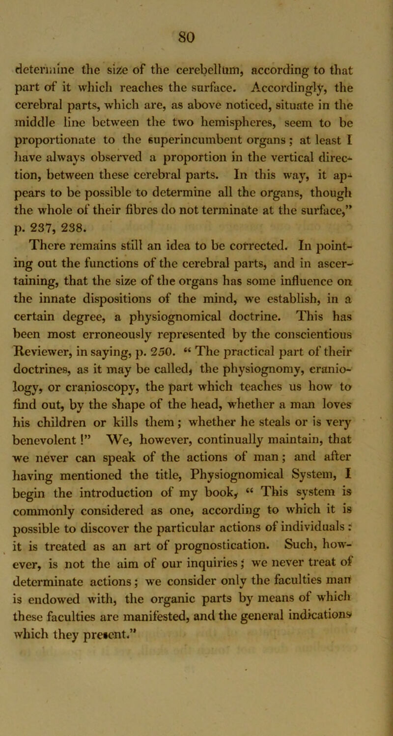 determine tlie size of the cerebellum, according to that part of it which reaches the surface. Accordingly, the cerebral parts, which are, as above noticed, situate in the middle line between the two hemispheres, seem to be proportionate to the superincumbent organs; at least I have always observed a proportion in the vertical direct tion, between these cerebral parts. In this way, it ap- pears to be possible to determine all the organs, though the whole of their fibres do not terminate at the surface,” p. 237, 238. There remains still an idea to be corrected. In point- ing out the functions of the cerebral parts, and in ascer- taining, that the size of the organs has some influence on the innate dispositions of the mind, we establish, in a certain degree, a physiognomical doctrine. This has been most erroneously represented by the conscientious Reviewer, in saying, p. 250. “ The practical part of their doctrines, as it may be called* the physiognomy, eranio- logy, or cranioscopy, the part which teaches us how to find out, by the shape of the head, whether a man loves his children or kills them; whether he steals or is very benevolent!” We, however, continually maintain, that we never can speak of the actions of man; and after having mentioned the title, Physiognomical System, I begin the introduction of my book, “ This system is commonly considered as one, according to which it is possible to discover the particular actions of individuals : it is treated as an art of prognostication. Such, how- ever, is not the aim of our inquiries; we never treat of determinate actions; we consider only the faculties man is endowed with, the organic parts by means of which these faculties are manifested, and the general indications which they preicnt.”
